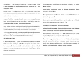Mercado Livre e E-Bay: Alavancar e popularizar a milenar prática de leilões

Como alavancar as possibilidades de transacionar 24x7x365 e em qual lu-

e apoiar a operação em uma complexa rede, com milhões de nós e com

gar do mundo?

capilaridade global.
Google: Inverter o fluxo transacional sobre o qual os anúncios publicitários
se assentavam, promovendo maior transparência e controle para seu verdadeiro cliente – o anunciante.
Amazon: Possibilitar uma experiência de compra online única, utilizando o
poder da inteligência coletiva (via, comentários e qualificações) para reduzir drasticamente as incertezas associados às transações
DELL: Estruturar uma cadeia de suprimentos verdadeiramente global, montar uma operação baseada em escala e alta customização de produtos, além de subverter o esquema tradicional de distribuição de produtos, e ainda oferecer os produtos a preços populares.

Como integrar os ambientes digitais aos canais de atendimento, relacionamento e vendas offline?
Como promover conversações com clientes e outros stakeholders com fins
a melhoria operacional?
Como capturar a inteligência coletiva e as informações que milhões de
consumidores e prospects compartilham na Web?
Como ganhar escala e reduzir os custos da operação?
Como promover a integração com os demais membros de minha cadeia de
valor e construir uma organização verdadeiramente em rede?

WIKIPEDIA: Popularizar o poder coletivo da colaboração que compartilha conhecimento
em quase 300 línguas por meio de 15 milhões de artigos. Atualmente, é o 4º site mais visi-

Como mitigar os eventuais danos que o efeito viral poderia causar à minha

tado em todo o mundo, com mais de 310 milhões de visitas únicas diárias.

reputação? Como alavancar os eventuais benefícios?

INCITANDO A REFLEXÃO

Responder a perguntas como essas é um exercício de reflexão estratégica

O objetivo desse artigo é auxiliar nossos leitores na reflexão de como a

que não deve ser feito de forma limitada ou isolada. Dessa forma, convi-

Web, associada às tecnologias de TI e Comunicação atuais, poderia contri-

damos você, caro leitor, a debater esse e outros temas em nosso blog cor-

buir para a criação de um modelo de negócios único, vencedor e inimitável

porativo. Contribua com suas reflexões, dúvidas e opiniões.

para uma empresa tradicional ou empreendimento virtual. Seguem abaixo
pequenas contribuições:

E-Book Seu Cliente eh MCC DOM Strategy Partners 2014| 32

 