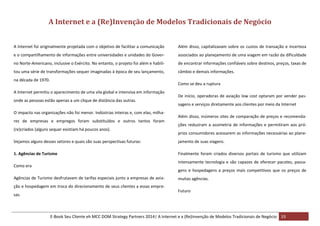 A Internet e a (Re)Invenção de Modelos Tradicionais de Negócio
A Internet foi originalmente projetada com o objetivo de facilitar a comunicação

Além disso, capitalizavam sobre os custos de transação e incerteza

e o compartilhamento de informações entre universidades e unidades do Gover-

associados ao planejamento de uma viagem em razão da dificuldade

no Norte-Americano, inclusive o Exército. No entanto, o projeto foi além e habili-

de encontrar informações confiáveis sobre destinos, preços, taxas de

tou uma série de transformações sequer imaginadas à época de seu lançamento,

câmbio e demais informações.

na década de 1970.

Como se deu a ruptura

A Internet permitiu o aparecimento de uma vila global e intensiva em informação
onde as pessoas estão apenas a um clique de distância das outras.
O impacto nas organizações não foi menor. Indústrias inteiras e, com elas, milhares de empresas e empregos foram substituídos e outros tantos foram
(re)criados (alguns sequer existiam há poucos anos).

De início, operadoras de aviação low cost optaram por vender passagens e serviços diretamente aos clientes por meio da Internet
Além disso, inúmeros sites de comparação de preços e recomendações reduziram a assimetria de informações e permitiram aos próprios consumidores acessarem as informações necessárias ao plane-

Vejamos alguns desses setores e quais são suas perspectivas futuras:

jamento de suas viagens.

1. Agências de Turismo

Finalmente foram criados diversos portais de turismo que utilizam
intensamente tecnologia e são capazes de oferecer pacotes, passa-

Como era

gens e hospedagens a preços mais competitivos que os preços de
Agências de Turismo desfrutavam de tarifas especiais junto a empresas de aviação e hospedagem em troca do direcionamento de seus clientes a essas empresas.

muitas agências.
Futuro

E-Book Seu Cliente eh MCC DOM Strategy Partners 2014| A Internet e a (Re)Invenção de Modelos Tradicionais de Negócio 33

 