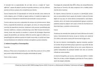 O mercado tem se especializado. De um lado, tem-se a criação de “super-

Tecnologias de compressão (tipo MP3 e Wav), de compartilhamento

agências”, capazes de adquirir pacotes em grandes volumes e, com isso, oferecer

(tipo Kazaa ou Torrent) e de cópia romperam com o modelo tradici-

pacotes turísticos a preços ultra-competitivos aos clientes.

onal de várias maneiras.

Outras empresas têm se especializado em nichos de mercado como roteiros de

De repente, diversas barreiras ao consumo e a distribuição caíram,

cunho religioso, para a 3ª idade ou lugares exóticos. O modelo de negócios des-

pois os consumidores foram capazes de receber a mídia em formato

sas empresas é baseado em atendimento personalizado e preços premium.

digital em sua casa, em vários devices (computadores, mp3 players,

Turismo cada vez mais será o subproduto de serviços com entretenimento. Desta
forma, a expansão do produto (ex. uma viagem, um navio, um restaurante) pelos
caminhos da experiência interativa, intelectual e até sensorial, possibilitada pela
Internet, redefinirá a indústria conhecida hoje como T&E (Turismo & Entretenimento), ainda mais quando se considera o conjunto de tecnologias disponíveis
capazes de possibilitar, por exemplo, leilões de assentos vagos em aviões ou superpreficação dos melhores quartos em hotéis concorridos, ou ainda tours experienciais fantásticos em ambientes remotos como geleiras, grutas e desertos.
2. Indústria Fonográfica e Cinematográfica
Como era

celulares, etc) e, em muitos casos gratuitamente (graças a pirataria),
podendo compra ou adquirir sem custos o limite de uma faixa de um
disco todo (aqui, o produto se desconstruiu).
Futuro
Produtoras de conteúdo têm optado por fontes adicionais de receita
como o licenciamento de marcas, já que as receitas com venda de
CD e DVDs e até mesmo cinema vêm diminuindo há alguns anos.
No caso da indústria cinematográfica, algumas empresas apostam
em versões 3D que permitem preços superiores e que ainda não são
pirateadas. A distribuição de filmes cult ou com custos inferiores ao

Músicas e filmes eram armazenados em uma mídia física (como LP, CD ou DVD)
para serem então distribuídos em locações selecionadas de varejo.
Como se deu a ruptura

padrão holiwoodiano de produção também tem sido um caminho
trilhado por vários estúdios.
A indústria fonográfica, por sua vez, ainda luta para definir o modelo
ideal. De um lado, se vêem obrigadas a participar do iTunes e desfrutarem de margens reduzidas.

E-Book Seu Cliente eh MCC DOM Strategy Partners 2014| A Internet e a (Re)Invenção de Modelos Tradicionais de Negócio 34

 