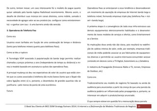 De outro, tentam inovar; um caso interessante foi o modelo de pague quanto

Operadoras fixas se anteciparam a essa tendência e desencadearam

quiser adotado pela banda inglesa Radiohead recentemente. Mesmo assim, o

um movimento de aquisição de empresas de Internet banda larga e

desafio de distribuir suas músicas em canais distintos, como móbile, somado à

telefonia móvel, formando empresas triple play (telefonia fixa + mó-

necessidade de agregar valor ao seu produto (ex. configurar como entretenimen-

vel + banda larga).

to) – e ganhar com isso – é uma barreira ainda não vencida.
3. Operadoras de Telefonia Fixa

demais equipamentos eletronicamente habilitados e o desenvolvimento de novos modelos de serviços e ofertas, como Entertainment

Como era

as a Service.
Usuários eram tarifados em função de uma combinação de tempo e distância
(tanto para telefones móveis quanto para telefones fixos).
Como se deu a ruptura
A Tecnologia VOIP associada à popularização da banda larga permitiu realizar
chamadas a preços próximos a zero (independente de tempo ou distância) e minou o modelo baseado em assinatura e pulsos das operadoras fixas.
A principal mudança se deu nas expectativas de valor do usuário que estão cientes que os custos associados à telefonia são muito baixos (tanto que o Skype não
cobra ligações entre si) e, portanto, o desembolso de grandes quantias não se
justificaria – pelo menos do ponto de vista econômico.
Futuro

A próxima etapa é a convergência de toda essa infra-estrutura aos

As implicações disso ainda não são claras, pois resultará na redefinição de cadeias inteiras de valor, onde, por exemplo, empresas tradicionais de mídia poderão associar-se aos fabricantes de equipamentos diversos e permitirão ao usuário-internauta-consumidor acessar
conteúdo em devices como a TV Digital, Automóveis ou a Geladeira.
4. Indústria da Propaganda (Emissoras Rádio e TV, Jornais, Empresas
de Outdoor, etc)
Como era
Tradicionalmente seu modelo de negócios foi baseado na venda de
audiência para anunciantes a partir da crença de que uma parcela da
audiência poderia ser influenciada pelas propagandas e, portanto, se
interessar em adquirir o produto/serviço anunciado.
O que sempre esteve em questão foi a mensuração dessa parcela.

E-Book Seu Cliente eh MCC DOM Strategy Partners 2014| A Internet e a (Re)Invenção de Modelos Tradicionais de Negócio 35

 