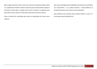 Nesse artigo, buscamos ilustrar como esse conjunto de mudanças alterou drásti-

Que novas tecnologias foram habilitadas pela Internet que permitem

ca e rapidamente indústrias inteiras (muitas das quais historicamente estáveis e

aos consumidores – ou a própria empresa – usufruir/oferecer os

lucrativas). O ponto aqui é: ninguém está a salvo e, portanto, as seguintes ques-

produtos/serviços de uma maneira mais competitiva?

tões, dentre outras, devem ser feitas pelos executivos de todos os setores:
Como a Internet tem contribuído para alterar as expectativas dos meus consu-

Que ineficiências de mercado minha empresa explora e como a Internet pode superá-la/substituí-la?

midores?

E-Book Seu Cliente eh MCC DOM Strategy Partners 2014| 37

 