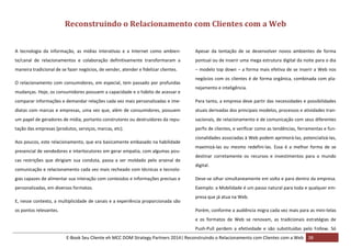 Reconstruindo o Relacionamento com Clientes com a Web
A tecnologia da informação, as mídias interativas e a Internet como ambien-

Apesar da tentação de se desenvolver novos ambientes de forma

te/canal de relacionamentos e colaboração definitivamente transformaram a

pontual ou de inserir uma mega estrutura digital da noite para o dia

maneira tradicional de se fazer negócios, de vender, atender e fidelizar clientes.

– modelo top down – a forma mais efetiva de se inserir a Web nos

O relacionamento com consumidores, em especial, tem passado por profundas
mudanças. Hoje, os consumidores possuem a capacidade e o hábito de acessar e

negócios com os clientes é de forma orgânica, combinada com planejamento e inteligência.

comparar informações e demandar relações cada vez mais personalizadas e ime-

Para tanto, a empresa deve partir das necessidades e possibilidades

diatas com marcas e empresas, uma vez que, além de consumidores, possuem

atuais derivadas dos principais modelos, processos e atividades tran-

um papel de geradores de mídia, portanto construtores ou destruidores da repu-

sacionais, de relacionamento e de comunicação com seus diferentes

tação das empresas (produtos, serviços, marcas, etc).

perfis de clientes, e verificar como as tendências, ferramentas e fun-

Aos poucos, este relacionamento, que era basicamente embasado na habilidade
presencial de vendedores e interlocutores em gerar empatia, com algumas poucas restrições que dirigiam sua conduta, passa a ser moldado pelo arsenal de
comunicação e relacionamento cada vez mais recheado com técnicas e tecnolo-

cionalidades associadas à Web podem aprimorá-las, potencializá-las,
maximizá-las ou mesmo redefini-las. Essa é a melhor forma de se
destinar corretamente os recursos e investimentos para o mundo
digital.

gias capazes de alimentar sua interação com conteúdos e informações precisas e

Deve-se olhar simultaneamente em volta e para dentro da empresa.

personalizadas, em diversos formatos.

Exemplo: a Mobilidade é um passo natural para toda e qualquer em-

E, nesse contexto, a multiplicidade de canais e a experiência proporcionada são
os pontos relevantes.

presa que já atua na Web.
Porém, conforme a audiência migra cada vez mais para as mini-telas
e os formatos de Web se renovam, as tradicionais estratégias de
Push-Pull perdem a efetividade e são substituídas pelo Follow. Só

E-Book Seu Cliente eh MCC DOM Strategy Partners 2014| Reconstruindo o Relacionamento com Clientes com a Web 38

 