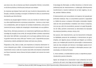 que nesse caso, são as empresas que devem acompanhar clientes e consumido-

A tecnologia da informação, as mídias interativas e a Internet como

res de forma proativa e intuitiva para onde quer que estejam.

ambiente/canal de relacionamentos e colaboração definitivamente

As empresas que desejam fazer parte do novo mundo do relacionamento, colaboração, conteúdo, branding e transação 2.0 deverão ter claras as características
dos desafios que irão enfrentar.
A dinâmica da atuação digital é distinta e uma vez inserida no modelo de negócio, altera significativamente os processos corporativos – mesmos os mais maduros e estabelecidos, além de impactar em variáveis fundamentais, como posicionamento de marcas, modelos de competição e interatividade com seus públicos.
Dessa forma, não basta provisionar um investimento significativo para Web se a
estratégia de atuação (e mais ainda, de inserção da Web no âmbito corporativo)
não estiver bem definida e consensada com os principais públicos internos que,
na grande maioria dos casos, terão que “mostrar a cara”, respondendo aos questionamentos e dando satisfação (em tempo real!) para seus clientes.

transformaram a maneira tradicional de se fazer negócios, de vender, atender e fidelizar clientes.
O relacionamento com consumidores, em especial, tem passado por
profundas mudanças. Hoje, os consumidores possuem a capacidade
e o hábito de acessar e comparar informações e demandar relações
cada vez mais personalizadas e imediatas com marcas e empresas,
uma vez que, além de consumidores, possuem um papel de geradores de mídia, portanto construtores ou destruidores da reputação
das empresas (produtos, serviços, marcas, etc).
Aos poucos, este relacionamento, que era basicamente embasado
na habilidade presencial de vendedores e interlocutores em gerar
empatia, com algumas poucas restrições que dirigiam sua conduta,
passa a ser moldado pelo arsenal de comunicação e relacionamento

Preparada ou não, cedo ou tarde, será imperativo às empresas destinarem re-

cada vez mais recheado com técnicas e tecnologias capazes de ali-

cursos relevantes para a Web – do desenvolvimento à comunicação. A curva de

mentar sua interação com conteúdos e informações precisas e per-

investimento cresce a cada ano e quanto mais tarde uma empresa compreender

sonalizadas, em diversos formatos.

seu futuro inexorável, menos chances terá para competir com sucesso nos novos
mercados.

E, nesse contexto, a multiplicidade de canais e a experiência proporcionada são os pontos relevantes.
Apesar da tentação de se desenvolver novos ambientes de forma
pontual ou de inserir uma mega estrutura digital da noite para o dia
E-Book Seu Cliente eh MCC DOM Strategy Partners 2014| Reconstruindo o Relacionamento com Clientes com a Web 39

 