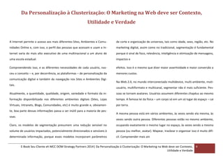 Da Personalização à Clusterização: O Marketing na Web deve ser Contexto,
Utilidade e Verdade

A Internet permite o acesso aos mais diferentes Sites, Ambientes e Comu-

de corte e organização de universos, tais como idade, sexo, região, etc. No

nidades Online e, com isso, o perfil das pessoas que acessam e usam a In-

marketing digital, assim como no tradicional, segmentação é fundamental

ternet varia do mais alto executivo de uma multinacional a um aluno de

porque é sinal de foco, relevância, inteligência e otimização de mensagens,

uma escola estadual.

impactos e

Compreendendo isso, e as diferentes necessidades de cada usuário, nas-

efeitos. Isso é o mesmo que dizer maior assertividade e maior conversão a

ceu o conceito – e, por decorrência, as plataformas – de personalização da

menores custos.

comunicação digital e também da navegação nos Sites e Ambientes Digitais.

Na Web 2.0, no mundo interconectado multidevice, multi-ambiente, mutiusuário, multiformato e multicanal, segmentar não é mais suficiente. Pes-

Atualmente, a quantidade, qualidade, origem, variedade e formato da in-

soas se tornam avatares. Usuários assumem diferentes chapéus ao mesmo

formação disponibilizada nos diferentes ambientes digitais (Sites, Lojas

tempo. A famosa lei da física – um corpo só em um só lugar do espaço – cai

Virtuais, Intranets, Blogs, Comunidades, etc) é muito grande e, obviamen-

por terra.

te, boa parte dessas informações passa a ser inútil para a maioria de pessoas.

A mesma pessoa está em vários ambientes, às vezes sendo ela mesma, às
vezes sendo outra pessoa. Diferentes pessoas estão no mesmo ambiente,

Claro, os modelos de segmentação presumem uma redução sensível no

ocupando exatamente o mesmo lugar no espaço, às vezes sendo a mesma

volume de usuários impactados, potencialmente direcionados e sensíveis à

pessoa (ou melhor, avatar). Mapear, trackear e organizar isso é muito difí-

determinada informação, porque esses modelos incorporam parâmetros

cil. Compreender mais ain

E-Book Seu Cliente eh MCC DOM Strategy Partners 2014| Da Personalização à Clusterização: O Marketing na Web deve ser Contexto, 4
Utilidade e Verdade

 