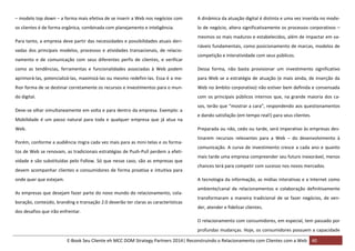 – modelo top down – a forma mais efetiva de se inserir a Web nos negócios com

A dinâmica da atuação digital é distinta e uma vez inserida no mode-

os clientes é de forma orgânica, combinada com planejamento e inteligência.

lo de negócio, altera significativamente os processos corporativos –

Para tanto, a empresa deve partir das necessidades e possibilidades atuais derivadas dos principais modelos, processos e atividades transacionais, de relacionamento e de comunicação com seus diferentes perfis de clientes, e verificar

mesmos os mais maduros e estabelecidos, além de impactar em variáveis fundamentais, como posicionamento de marcas, modelos de
competição e interatividade com seus públicos.

como as tendências, ferramentas e funcionalidades associadas à Web podem

Dessa forma, não basta provisionar um investimento significativo

aprimorá-las, potencializá-las, maximizá-las ou mesmo redefini-las. Essa é a me-

para Web se a estratégia de atuação (e mais ainda, de inserção da

lhor forma de se destinar corretamente os recursos e investimentos para o mun-

Web no âmbito corporativo) não estiver bem definida e consensada

do digital.

com os principais públicos internos que, na grande maioria dos ca-

Deve-se olhar simultaneamente em volta e para dentro da empresa. Exemplo: a
Mobilidade é um passo natural para toda e qualquer empresa que já atua na
Web.

sos, terão que “mostrar a cara”, respondendo aos questionamentos
e dando satisfação (em tempo real!) para seus clientes.
Preparada ou não, cedo ou tarde, será imperativo às empresas des-

Porém, conforme a audiência migra cada vez mais para as mini-telas e os formatos de Web se renovam, as tradicionais estratégias de Push-Pull perdem a efetividade e são substituídas pelo Follow. Só que nesse caso, são as empresas que
devem acompanhar clientes e consumidores de forma proativa e intuitiva para
onde quer que estejam.

tinarem recursos relevantes para a Web – do desenvolvimento à
comunicação. A curva de investimento cresce a cada ano e quanto
mais tarde uma empresa compreender seu futuro inexorável, menos
chances terá para competir com sucesso nos novos mercados.
A tecnologia da informação, as mídias interativas e a Internet como

As empresas que desejam fazer parte do novo mundo do relacionamento, colaboração, conteúdo, branding e transação 2.0 deverão ter claras as características
dos desafios que irão enfrentar.

ambiente/canal de relacionamentos e colaboração definitivamente
transformaram a maneira tradicional de se fazer negócios, de vender, atender e fidelizar clientes.
O relacionamento com consumidores, em especial, tem passado por
profundas mudanças. Hoje, os consumidores possuem a capacidade

E-Book Seu Cliente eh MCC DOM Strategy Partners 2014| Reconstruindo o Relacionamento com Clientes com a Web 40

 