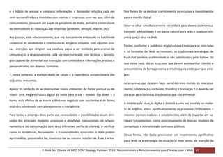 e o hábito de acessar e comparar informações e demandar relações cada vez

lhor forma de se destinar corretamente os recursos e investimentos

mais personalizadas e imediatas com marcas e empresas, uma vez que, além de

para o mundo digital.

consumidores, possuem um papel de geradores de mídia, portanto construtores
ou destruidores da reputação das empresas (produtos, serviços, marcas, etc).
Aos poucos, este relacionamento, que era basicamente embasado na habilidade
presencial de vendedores e interlocutores em gerar empatia, com algumas poucas restrições que dirigiam sua conduta, passa a ser moldado pelo arsenal de
comunicação e relacionamento cada vez mais recheado com técnicas e tecnologias capazes de alimentar sua interação com conteúdos e informações precisas e
personalizadas, em diversos formatos.
E, nesse contexto, a multiplicidade de canais e a experiência proporcionada são
os pontos relevantes.

Deve-se olhar simultaneamente em volta e para dentro da empresa.
Exemplo: a Mobilidade é um passo natural para toda e qualquer empresa que já atua na Web.
Porém, conforme a audiência migra cada vez mais para as mini-telas
e os formatos de Web se renovam, as tradicionais estratégias de
Push-Pull perdem a efetividade e são substituídas pelo Follow. Só
que nesse caso, são as empresas que devem acompanhar clientes e
consumidores de forma proativa e intuitiva para onde quer que estejam.
As empresas que desejam fazer parte do novo mundo do relaciona-

Apesar da tentação de se desenvolver novos ambientes de forma pontual ou de

mento, colaboração, conteúdo, branding e transação 2.0 deverão ter

inserir uma mega estrutura digital da noite para o dia – modelo top down – a

claras as características dos desafios que irão enfrentar.

forma mais efetiva de se inserir a Web nos negócios com os clientes é de forma
orgânica, combinada com planejamento e inteligência.

A dinâmica da atuação digital é distinta e uma vez inserida no modelo de negócio, altera significativamente os processos corporativos –

Para tanto, a empresa deve partir das necessidades e possibilidades atuais deri-

mesmos os mais maduros e estabelecidos, além de impactar em va-

vadas dos principais modelos, processos e atividades transacionais, de relacio-

riáveis fundamentais, como posicionamento de marcas, modelos de

namento e de comunicação com seus diferentes perfis de clientes, e verificar

competição e interatividade com seus públicos.

como as tendências, ferramentas e funcionalidades associadas à Web podem
aprimorá-las, potencializá-las, maximizá-las ou mesmo redefini-las. Essa é a me-

Dessa forma, não basta provisionar um investimento significativo
para Web se a estratégia de atuação (e mais ainda, de inserção da

E-Book Seu Cliente eh MCC DOM Strategy Partners 2014| Reconstruindo o Relacionamento com Clientes com a Web 41

 