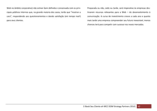 Web no âmbito corporativo) não estiver bem definida e consensada com os prin-

Preparada ou não, cedo ou tarde, será imperativo às empresas des-

cipais públicos internos que, na grande maioria dos casos, terão que “mostrar a

tinarem recursos relevantes para a Web – do desenvolvimento à

cara”, respondendo aos questionamentos e dando satisfação (em tempo real!)

comunicação. A curva de investimento cresce a cada ano e quanto

para seus clientes.

mais tarde uma empresa compreender seu futuro inexorável, menos
chances terá para competir com sucesso nos novos mercados.

E-Book Seu Cliente eh MCC DOM Strategy Partners 2014| 42

 