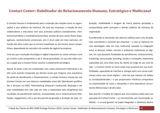 Contact Center: Habilitador do Relacionamento Humano, Estratégico e Multicanal
O contato humano é fundamental para a evolução das relações entre as organi-

putação, credibilidade e imagem de marca positiva percebida e

zações e seus públicos de interesse. No caso das empresas, a relação de seus

compartilhada pelos principais e demais públicos de interesse da

colaboradores e executivos com seus principais públicos (notadamente, clien-

organização.

tes/consumidores e investidores/acionistas), através de seus canais físicos (lojas,
agências, representantes presenciais, etc) é ativo cada vez mais exclusivo, em
função dos altos custos que os tornam impeditivos ou até mesmo pouco competitivos, dependendo do mercado e do modelo de negócio da empresa.

Considerando as demandas dos diversos públicos para uma atuação
mais consistente e coerente das empresas – o que se expressa em
uma abordagem cada vez mais multicanal, pautada na integração
entre as diversas mídias, veículos e ambientes tradicionais ou digi-

Uma vez que a evolução tecnológica e digital impulsiona os canais remotos rumo

tais, em suas possíveis finalidades de atendimento, relacionamento,

ao irrisório custo comparativo e até à virtual gratuidade, no caso das redes soci-

marketing, comunicação, branding, vendas e transações, idealmente

ais, o papel que o Contact Center assume é amplamente estratégico.

suportadas por uma visão única do cliente ao longo de seu ciclo de

Apesar do baixo custo em comparação com canais presenciais tradicionais e do
alto custo quando comparado aos demais canais que integram uma arquitetura
de canais de atendimento e relacionamento, o contato humano remoto por voz
(Contact Center) em suas diversas modalidades como SAC (Atendentes qualificados e Serviços via URA), Telemarketing (Inbound e Outbound), Retenção e demais modalidades tem sido cada vez mais o responsável pelo atingimento dos

vida – o Contact Center se torna ainda mais essencial por sua multifinalidade, capacidade de interface e sinergia tanto com canais tradicionais como com canais digitais – uma vez que coexiste em ambos
os mundos/dimensões – e por proporcionar eficiência comparativa
na resolutividade de casos e demandas e uma experiência comunmente diferenciada e de alto valor.

resultados de atendimento (volume, resolutividade, etc) e relacionamento (fide-

Seja qual for o modelo de negócio que uma empresa adote para sua

lização, engajamento, etc) e por boa parcela da geração e proteção de valor, re-

operação de Contact Center – se internamente, por terceirização ou
híbrida – é crucial garantir tal papel integrador e relevância dentro

E-Book Seu Cliente eh MCC DOM Strategy Partners 2014| Contact Center: Habilitador do Relacionamento Humano, Estratégico e Multicanal 43

 