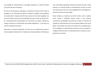 da estratégia de relacionamento e estratégia corporativa, na visão do Cliente

seus contratados (operadores terceiros de Contact Center) e ainda

como principal ativo da empresa.

possuem um mind-set focado na contratação de serviços de cunho

No caso de terceirização da operação, as empresas de Contact Center vêem-se
obrigadas a criar alternativas de ofertas e modelos de negócio que possibilitem

mais operacional e de menor valor agregado (menos estratégicos), e,
portanto, passíveis de terceirização.

uma retomada em margens pela oferta de serviços de maior valor agregado. Isso

Nesse contexto, as empresas de Contact Center, como o próprio

se dá em função do processo de consolidação que passa o Setor de Contact Cen-

nome remete à finalidade, devem prover a seus clientes-

ter, caracterizado pela intensificação da concorrência em preços, redução das

contratantes acessibilidade aos pontos de contato e momentos da

margens comerciais e intensificação das pressões regulatórias – o que força um

verdade do relacionamento com seus principais públicos, bem como

cenário competitivo de ruptura.

dados e informações que sirvam de insumo para uma gestão pauta-

Além disso, o mercado Contratante, com base em seu conhecimento histórico,
tem percepções de baixo valor em relação aos serviços prestados e ofertados por

da na inteligência e conhecimento do cliente e em uma atuação estratégica multicanal eficaz e enriquecedora para a empresa e, principalmente, seus clientes.

E-Book Seu Cliente eh MCC DOM Strategy Partners 2014| Contact Center: Habilitador do Relacionamento Humano, Estratégico e Multicanal 44

 