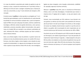 Já o topo da pirâmide é preenchido pelo modelo de gestão de valor da

ligados aos ativos intangíveis, como inovação, conhecimento, credibilida-

empresa, ou seja, o conjunto de investimentos em TI que farão, de fato, a

de, reputação, segurança e business continuity.

diferença em termos de valor e vantagem competitiva para a empresa perante seus concorrentes, ou seja, TI como elemento de inovação ou diferenciação.

Mensurar e quantificar esses KPIs, tanto no ScoreCard de Performance
(Tático), como no de Valor (Estratégico), é fundamental para mostrar à
empresa como a TI agrega valor ao negócio… ou seja, para separar o joio

O próximo passo é qualificar os ativos gerados ou protegidos por TI, atribuindo-lhes gerenciabilidade a partir do detalhamento de cada dimensão
da pirâmide em termos do binômio resultado-valor, a partir da implementação de PMOs claros para cada grupo de projetos, sistemas e plataformas
tecnológicas, definindo variáveis de gestão elementares, como sponsors,
stakeholders, processos associados, objetos transacionados, riscos, governança, etc (modelo PMI, por exemplo) e seus atributos sustentadores de
valor, atribuindo KPIs viáveis e alinhados (aqueles que fazem sentido) a

do trigo.
Portanto, nossa recomendação aos CIOs modernos é que discutam com
seus gestores as métricas que vão aceitar como parâmetros de mensuração do que fazem e do valor que entregam. Do contrário, se não conseguirem provar isso, helpdesk, shared services e suporte é o que lhes será creditado à sua gestão, além da percepção de serem responsáveis por um
monte de sistemas que não funcionam como deveriam (ex. ERPs e CRMs).
Da próxima vez que seu CEO perguntar qual o ROI do projeto de segurança

cada um desses atributos.

da informação ou do modelo de governança de TI que está pensando em
Assim, aos atributos ligados à base da pirâmide e à grande maioria dos
atributos do meio da pirâmide devemos pensar em escolher KPIs de performance, mais táticos, ligados a ativos tangíveis, como redução de custos
e ganhos de produtividade. Já a algumas das tecnologias do meio da pirâmide e aquelas do topo devemos atribuir KPIs de valor, mais estratégicos,

implementar respire fundo por 5 segundos… e depois pergunte a ele qual o
ROI do jurídico, da compliance ou dos processo de gestão de riscos que ele
toca com tanto zelo e sigilo. Afinal, KPIs são como bananas. Para comparar,
devem ser bananas com bananas, na TI como em qualquer outra função da
empresa.

E-Book Seu Cliente eh MCC DOM Strategy Partners 2014| Trate a TI como Ativo de Valor 47

 
