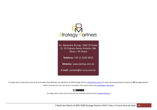 Os artigos deste e-book fazem parte da série de artigos disponibilizados nas newsletters da DOM Strategy Partners (www.domsp.com.br). Os textos são produzidos pelos analistas do SRC (Strategy Research
Center) do Grupo ECC e por seus sócios e consultores. Fale conosco pelo email contato@ec-corp.com.br

Os artigos deste e-book, assim como todo seu conteúdo, está sob licença Creative Commons

E-Book Seu Cliente eh MCC DOM Strategy Partners 2014| Trate a TI como Ativo de Valor 48

 