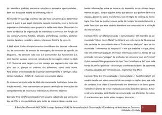 da. Identificar padrões, encontrar soluções e aproveitar oportunidades…

bendo informações sobre as músicas do momento ou os últimos lança-

bem isso é o que se espera do Marketing, não é?

mentos do jazz… porque alguém achou que pessoas que gostam de música

No mundo em que logs e senhas não são mais suficientes para determinar
quem é quem e que papel interpreta naquele momento, rever a forma de
organizar os indivíduos e seus grupos é a saída mais óbvia. Clusterizar é o
nome da técnica de organização de indivíduos e universos em função de

clássica, gostam de jazz e transformou isso em regra de sistema, de tecnologia. Esse tipo de postura causa perda de tempo, descontentamento e
pode fazer com que esse usuário abandone sua compra ou até a visitação
do Site no futuro.

seu comportamento, hábitos, atitudes, preferências, opiniões, pertenci-

Exemplo Web 1.25 (Personalização + Comunidades)? Um membro da co-

mentos, ligações, conexões, valores, interesses, história de vida, etc.

munidade “Adoro Heavy Metal” no Orkut é um enfermeiro de 45 anos que

A Web social é sobre comportamentos simultâneos das pessoas – de usuário, de consumidor, de emissor de mensagens, de formador de opinião, de
blogueiro… Na verdade tudo isso 2.0 (consumidor 2.0, funcionário 2.0,
etc). Que ter sucesso comercial, relevância de mensagem e recall na Web
2.0? Clusterize seus targets – e isto começa por segmentá-los; mas não
pára por aí, porque os critérios são diferentes, como visto acima.
Para provar a necessidade de se pensar sistemicamente e começar a clusterizar indivíduos – CRM 2.0 – basta ver os exemplos abaixo.
Os números de cada onda da Web são meramente ilustrativos (uma abstração mesmo)… mas representam um pouco a evolução da interação e do
comportamento de empresas e indivíduos na Internet. Vejamos:

não participa da comunidade aberta “Enfermeiros Maduros” nem da comunidade “Enfermeiros do Hospital X” – em que trabalha – e que, afinal,
não tem interesse qualquer em trocar informação sobre os temas de sua
profissão com seus “colegas” de profissão. Se comunicar com ele? Como?
Outro exemplo? Um grupo social do tipo “Sou Corinthiano e daí” com toda
horda de perfis e públicos – de crianças a senhoras de idade, de japoneses
a negros, passando por homossexuais… Segmentar fica difícil.
Exemplo Web 1.5 (Personalização + Comunidades + Multiformato)? Um
usuário recebe um vídeo comercial de seu amigo e o replica para sua rede
de contatos. Esse vídeo é transformado em download e se torna game.
Também virá tema de e-mail replicado para toda lista desta pessoa. A marca de uma empresa está diluída na comunicação nos diferentes formatos.

Exemplo Web 1.0 (Personalização)? Um usuário cadastrado que visita uma

O viral acontece em áudio, vídeo, imagem, interação…

loja de CDs e têm preferência pelo estilo de música clássica acaba receE-Book Seu Cliente eh MCC DOM Strategy Partners 2014| Da Personalização à Clusterização: O Marketing na Web deve ser Contexto, 5
Utilidade e Verdade

 