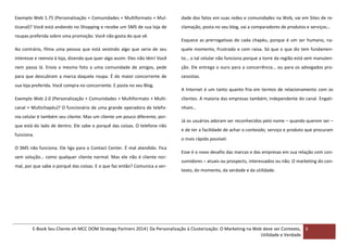 Exemplo Web 1.75 (Personalização + Comunidades + Multiformato + Mul-

dade dos fatos em suas redes e comunidades na Web, vai em Sites de re-

ticanal)? Você está andando no Shopping e recebe um SMS de sua loja de

clamação, posta no seu blog, vai a comparadores de produtos e serviços…

roupas preferida sobre uma promoção. Você não gosta do que vê.

Esquece as prerrogativas de cada chapéu, porque é um ser humano, na-

Ao contrário, filma uma pessoa que está vestindo algo que seria de seu

quele momento, frustrado e com raiva. Só que o que diz tem fundamen-

interesse e reenvia à loja, dizendo que quer algo assim. Eles não têm! Você

to… o tal celular não funciona porque a torre da região está sem manuten-

nem passa lá. Envia a mesmo foto a uma comunidade de amigos, pede

ção. Ele entrega o ouro para a concorrência… ou para os advogados pro-

para que descubram a marca daquela roupa. É do maior concorrente de

cessistas.

sua loja preferida. Você compra no concorrente. E posta no seu Blog.

A Internet é um tanto quanto fria em termos de relacionamento com os

Exemplo Web 2.0 (Personalização + Comunidades + Multiformato + Multi-

clientes. A maioria das empresas também, independente do canal. Engati-

canal + Multichapéu)? O funcionário de uma grande operadora de telefo-

nham…

nia celular é também seu cliente. Mas um cliente um pouco diferente, porque está do lado de dentro. Ele sabe o porquê das coisas. O telefone não
funciona.
O SMS não funciona. Ele liga para o Contact Center. É mal atendido. Fica
sem solução… como qualquer cliente normal. Mas ele não é cliente normal, por que sabe o porquê das coisas. E o que faz então? Comunica a ver-

Já os usuários adoram ser reconhecidos pelo nome – quando querem ser –
e de ter a facilidade de achar o conteúdo, serviço e produto que procuram
o mais rápido possível.
Esse é o novo desafio das marcas e das empresas em sua relação com consumidores – atuais ou prospects, interessados ou não. O marketing do contexto, do momento, da verdade e da utilidade.

E-Book Seu Cliente eh MCC DOM Strategy Partners 2014| Da Personalização à Clusterização: O Marketing na Web deve ser Contexto, 6
Utilidade e Verdade

 