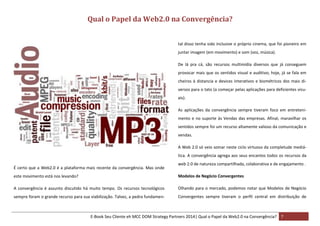 Qual o Papel da Web2.0 na Convergência?
tal disso tenha sido inclusive o próprio cinema, que foi pioneiro em
juntar imagem (em movimento) e som (voz, música).
De lá pra cá, são recursos multimídia diversos que já conseguem
provocar mais que os sentidos visual e auditivo; hoje, já se fala em
cheiros à distancia e devices interativos e biométricos dos mais diversos para o tato (a começar pelas aplicações para deficientes visuais).
As aplicações da convergência sempre tiveram foco em entretenimento e no suporte às Vendas das empresas. Afinal, maravilhar os
sentidos sempre foi um recurso altamente valioso da comunicação e
vendas.
A Web 2.0 só veio somar neste ciclo virtuoso da completude mediática. A convergência agrega aos seus encantos todos os recursos da
É certo que a Web2.0 é a plataforma mais recente da convergência. Mas onde

web 2.0 de natureza compartilhada, colaborativa e de engajamento .

este movimento está nos levando?

Modelos de Negócio Convergentes

A convergência é assunto discutido há muito tempo. Os recursos tecnológicos

Olhando para o mercado, podemos notar que Modelos de Negócio

sempre foram o grande recurso para sua viabilização. Talvez, a pedra fundamen-

Convergentes sempre tiveram o perfil central em distribuição de

E-Book Seu Cliente eh MCC DOM Strategy Partners 2014| Qual o Papel da Web2.0 na Convergência? 7

 