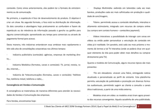 conteúdo. Como vimos anteriormente, eles podem ter o formato de entreteni-

-

mento ou de comunicação.

baratas, produções cada vez mais sofisticadas em produção e quali-

No primeiro, o espetáculo é foco de desenvolvimento do produto. O objetivo é

Displays Multimídia: exibindo em televisões cada vez mais

dade de som/imagem;

criar um show. No segundo formato, o foco está na distribuição de informação.

-

Os dois conceitos e abordagens hoje praticamente se confundem e fazem do

altamente estimulante, integrado com recursos de compra online

espetáculo ou da relevância da informação passada o gancho ou gatilho para

(ou compra sem contato humano – contactless payment);

alguma comercialização: aproveitando seu tempo para comerciais ou através de
pagamento formal para acesso.

-

Tótens: permitindo acesso a conteúdo detalhado, interativo e

Vídeos interativos: a possibilidade de interagir com cenas em

vídeos ou então poder personalizar a veiculação de conteúdo em

Desta maneira, três indústrias entenderam essa simbiose mais rapidamente e

vídeo já é realidade. Em paralelo, está cada vez mais próximo o mo-

têm sido alvo de consolidações corporativas nos últimos tempos:

mento de termos a tal TV Interativa (onde se poderá clicar em qual-

-

Indústria publicitária (conteúdo): agências, empresas de marketing dire-

to,…
-

Indústria Mediática (formatos, canais e conteúdo): TV, jornal, revista, ra-

dio, internet,…
-

Indústria de Telecomunicações (formatos, canais e conteúdo): Telefone

fixo, telefonia móvel, telefonia a rádio,…

diretamente pela TV).
Quanto a modelos de Comunicação, alguns recursos típicos são mais
presentes:
-

TVs em elevadores: viraram uma febre, entregando notícia

atualizada e personalizada ao perfil do visitante. Esta plataforma
permitiu veiculação de publicidade e promoção em diversos forma-

Convergência em Vendas e Comunicação
A convergência se materializou de maneiras diferentes para atender às necessidades de Vendas e Comunicação das empresas.
Para Vendas, encontramos hoje:

quer elemento da tela para poder obter mais detalhes ou comprar

tos audiovisuais, permitindo sugerir ao cliente a consulta a canais
ditos tradicionais, a partir de uma mídia externa;
-

Modelos virais em vídeo: os modelos virais tiram agora provei-

to dos recursos convergentes. Aquela sacadinha de uma publicidade,
E-Book Seu Cliente eh MCC DOM Strategy Partners 2014| Qual o Papel da Web2.0 na Convergência? 8

 