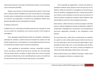 aquela estória absurda, circula pelos mais diferentes formatos, nos mais diversos

-

canais e fortemente pela Web;

pacidade de mobilizar nichos, grupos em torno de temas que os sen-

-

Podcasts: para citarmos um formato puramente de Internet. Este formato

levou o rádio para Web. A facilidade de uso dos recursos Web 2.0 e da gravação
de áudio colocou a disposição dos consumidores recursos permitindo a qualquer
um transmitir sua programação. O fenômeno da convergência também passa
pela alta capacidade atual de massificação de conteúdo.
E a Web2.0, onde entra?

Forte capacidade de engajamento: a Internet tem grande ca-

sibilizem. A Web 2.0 transforma a convergência em ferramenta para
temas de relevância, congregando pessoas e criando forças produtivas, motoras e muito motivadas em prol das causas mais diversas. Se
marcas e produtos conseguirem se apoderar destas bandeiras, terão
oportunidade de surfar com maior competência esta onda.
Desta maneira, a Web 2.0 tornou-se central em qualquer visão Multicanal ou visão de integração de esforços de Marketing. A Web2.0 é

A Web2.0 tem por característica primordial promover forte interação do canal

multiformato, multiplataforma e multiusuário, mas principalmente é

com seu usuário. Por conseqüência, seus recursos somaram à forte vocação da

one-to-one, segmentada, controlada e, por conseqüência, muito

convergência:

eficiente.

-

Forte capacidade compartilhamento: ganho de velocidade e facilidade de

Por conta desta força, a Web está se transformando em ambiente,

publicação de conteúdo, a própria estrutura de atuação dos usuários em rede

em suporte. As outras mídias estão indo para Internet, tão mais rica

fazendo qualquer buzz ou viral expandir-se em velocidade exponencial, tudo isso

em recursos/formatos e tão mais pronta para segmentação e indivi-

com benefícios de suporte a todas as mídias ricas disponíveis;

dualização de oferta. Não à toa, as novas televisões já vêm de fábri-

-

Forte capacidade de interatividade: comentar, compartilhar conteúdo,

marcar uma pessoa, a Web 2.0 permite que se contribua com uma informação

ca, com acesso à Internet, com acesso a serviços convergentes da
Internet (YouTube, Mensengers, Redes Sociais, entre outros).

inicial de maneira aberta e completo. As Redes Sociais são o recurso de grande

Neste mundo de hoje em que a Web2.0 é interação e a Web é ambi-

contribuição, facilitando hoje em dia a identificação dos usuários e criando fluxos

ente, a convergência é formato e o conteúdo é total.

de relacionamento claros, determinando redes, grupos e comunidades;

E-Book Seu Cliente eh MCC DOM Strategy Partners 2014| 9

 