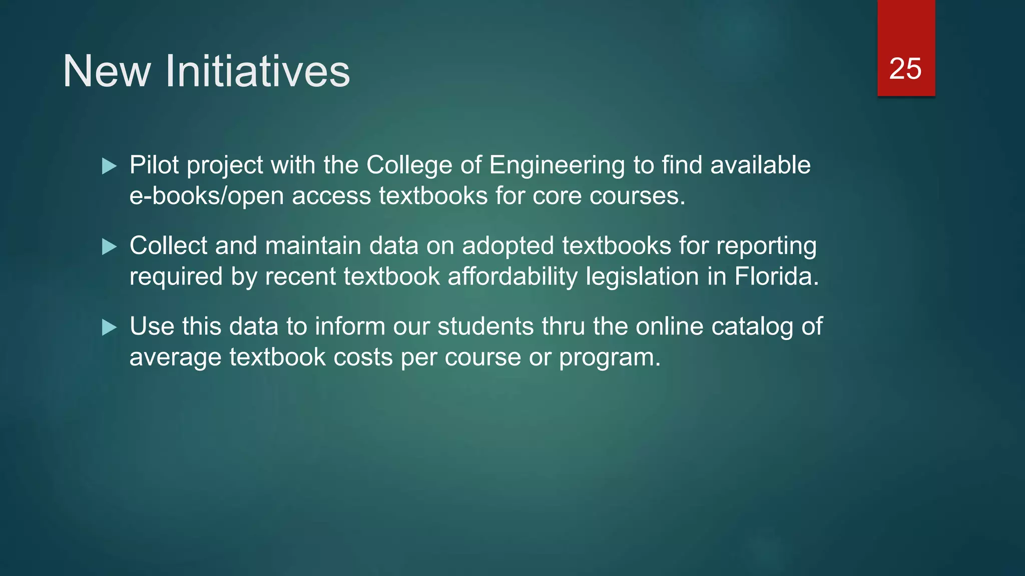 New Initiatives 25
 Pilot project with the College of Engineering to find available
e-books/open access textbooks for core courses.
 Collect and maintain data on adopted textbooks for reporting
required by recent textbook affordability legislation in Florida.
 Use this data to inform our students thru the online catalog of
average textbook costs per course or program.
 