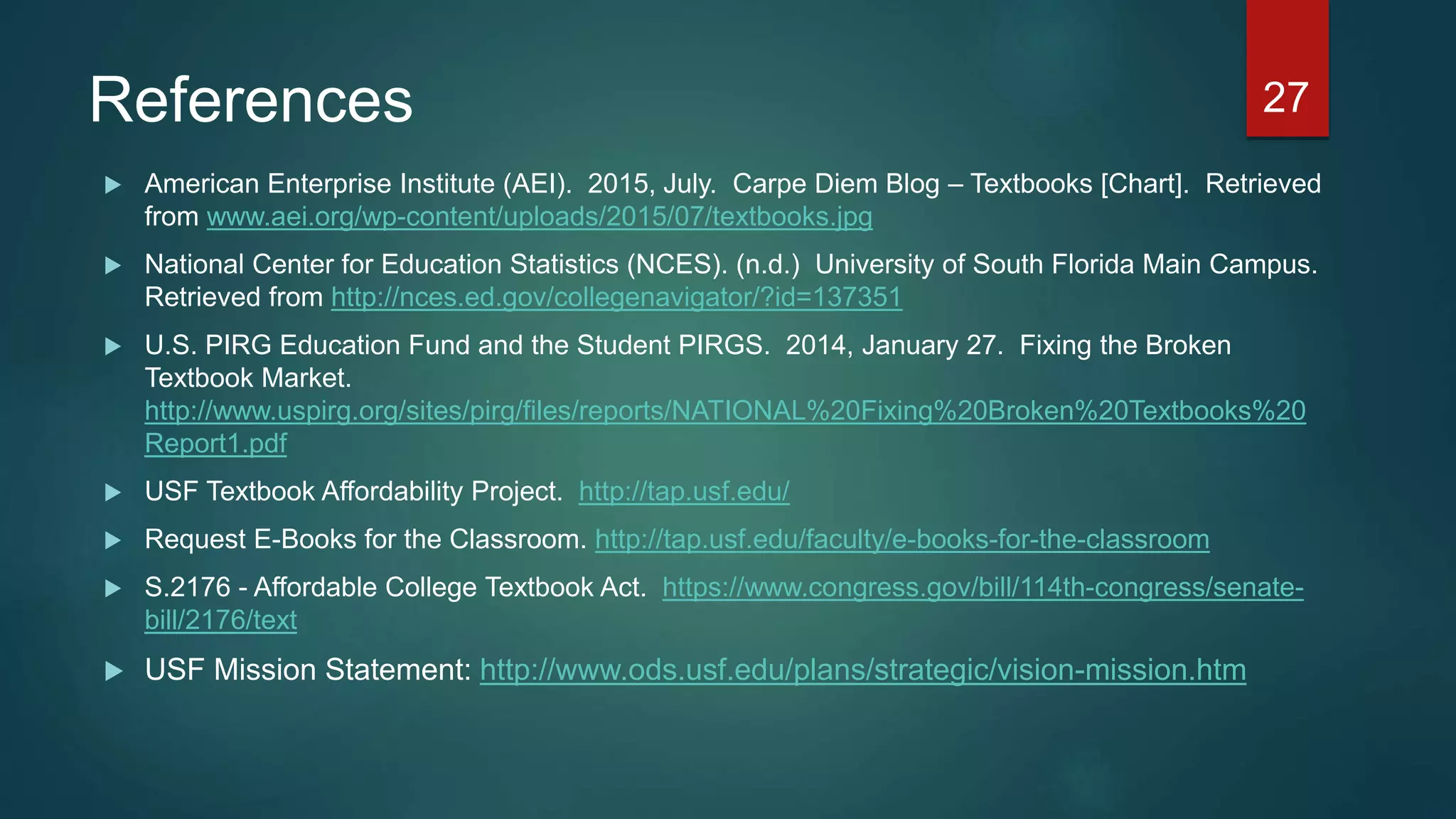 References
 American Enterprise Institute (AEI). 2015, July. Carpe Diem Blog – Textbooks [Chart]. Retrieved
from www.aei.org/wp-content/uploads/2015/07/textbooks.jpg
 National Center for Education Statistics (NCES). (n.d.) University of South Florida Main Campus.
Retrieved from http://nces.ed.gov/collegenavigator/?id=137351
 U.S. PIRG Education Fund and the Student PIRGS. 2014, January 27. Fixing the Broken
Textbook Market.
http://www.uspirg.org/sites/pirg/files/reports/NATIONAL%20Fixing%20Broken%20Textbooks%20
Report1.pdf
 USF Textbook Affordability Project. http://tap.usf.edu/
 Request E-Books for the Classroom. http://tap.usf.edu/faculty/e-books-for-the-classroom
 S.2176 - Affordable College Textbook Act. https://www.congress.gov/bill/114th-congress/senate-
bill/2176/text
 USF Mission Statement: http://www.ods.usf.edu/plans/strategic/vision-mission.htm
27
 