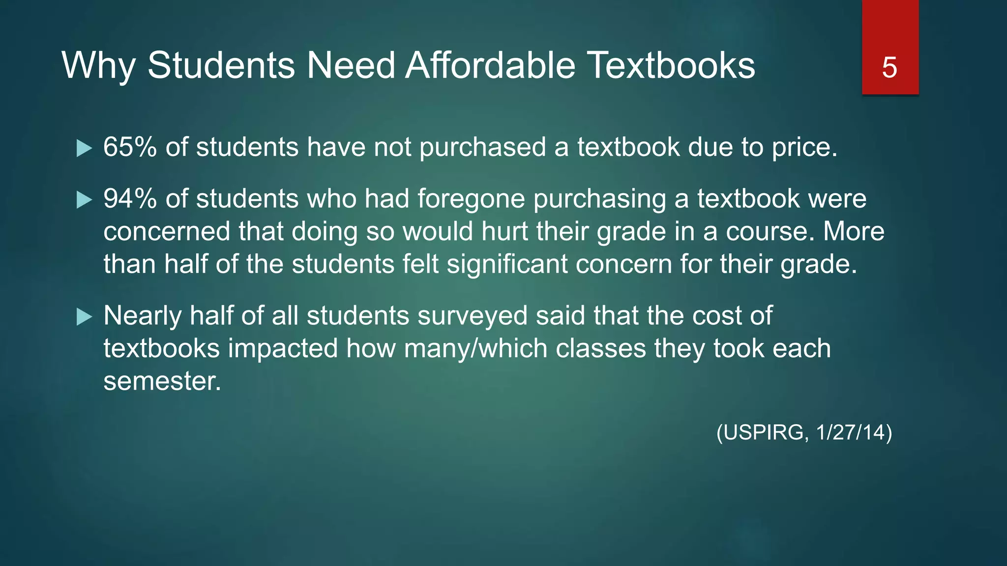 Why Students Need Affordable Textbooks
 65% of students have not purchased a textbook due to price.
 94% of students who had foregone purchasing a textbook were
concerned that doing so would hurt their grade in a course. More
than half of the students felt significant concern for their grade.
 Nearly half of all students surveyed said that the cost of
textbooks impacted how many/which classes they took each
semester.
(USPIRG, 1/27/14)
5
 