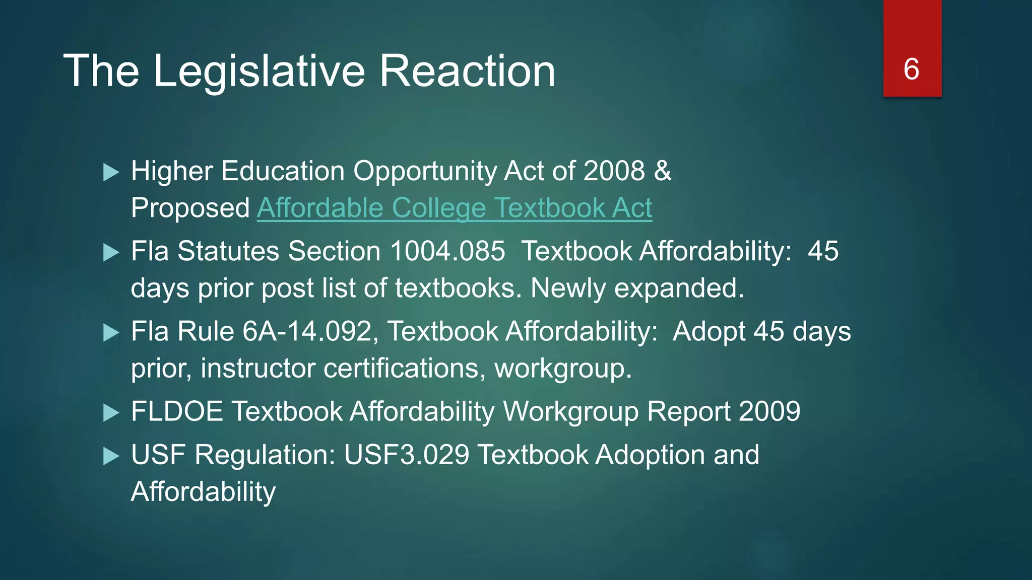 The Legislative Reaction
 Higher Education Opportunity Act of 2008 &
Proposed Affordable College Textbook Act
 Fla Statutes Section 1004.085 Textbook Affordability: 45
days prior post list of textbooks. Newly expanded.
 Fla Rule 6A-14.092, Textbook Affordability: Adopt 45 days
prior, instructor certifications, workgroup.
 FLDOE Textbook Affordability Workgroup Report 2009
 USF Regulation: USF3.029 Textbook Adoption and
Affordability
6
 