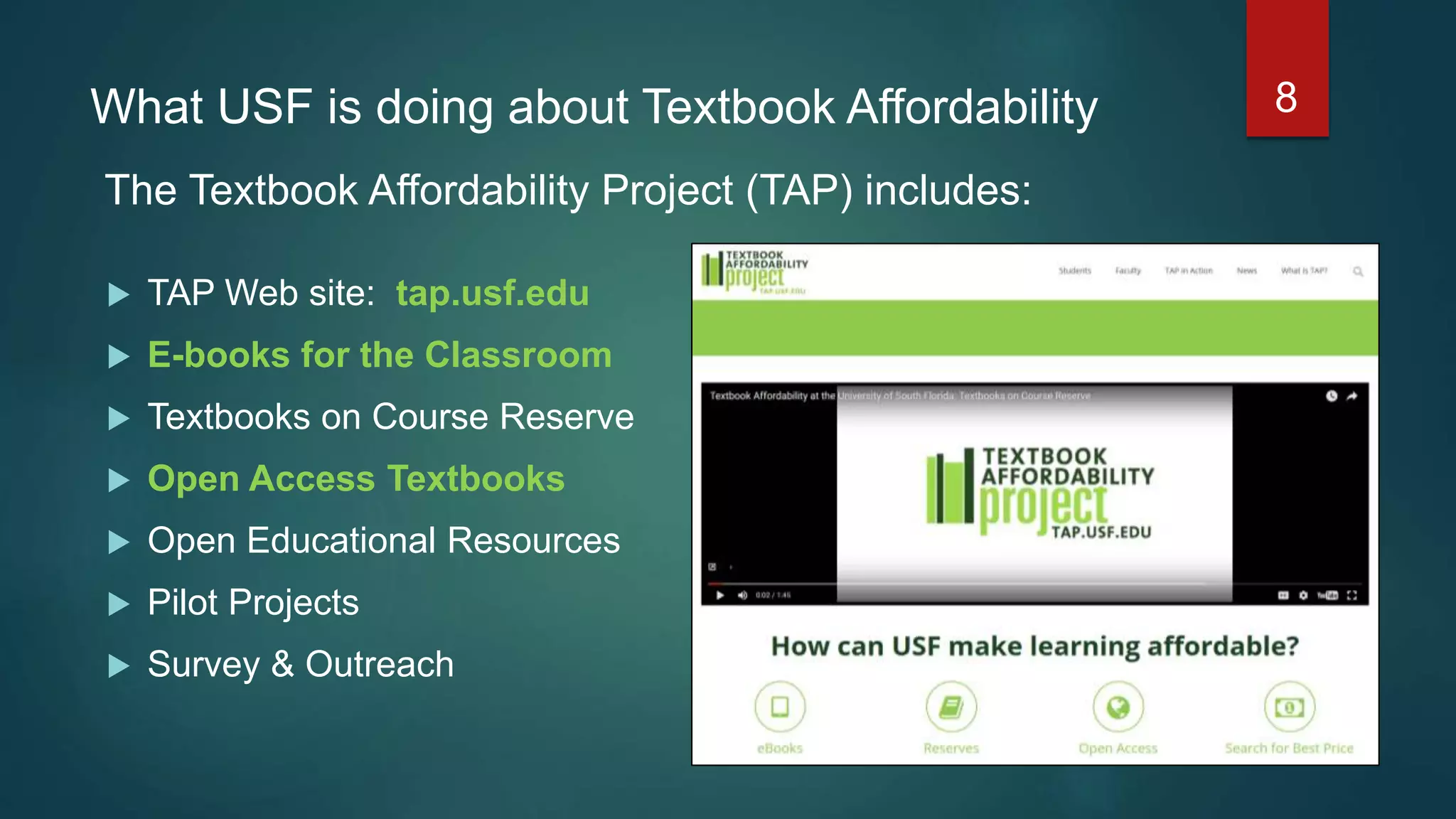 What USF is doing about Textbook Affordability
 TAP Web site: tap.usf.edu
 E-books for the Classroom
 Textbooks on Course Reserve
 Open Access Textbooks
 Open Educational Resources
 Pilot Projects
 Survey & Outreach
8
The Textbook Affordability Project (TAP) includes:
 