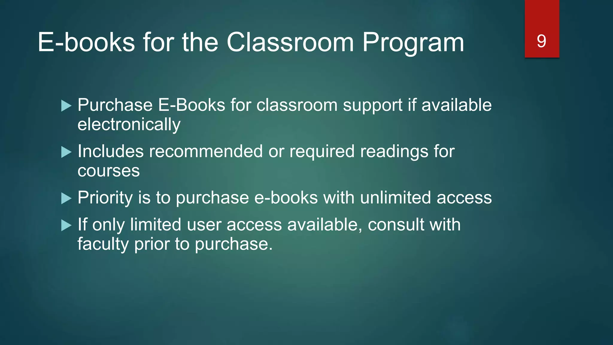 E-books for the Classroom Program
 Purchase E-Books for classroom support if available
electronically
 Includes recommended or required readings for
courses
 Priority is to purchase e-books with unlimited access
 If only limited user access available, consult with
faculty prior to purchase.
9
 