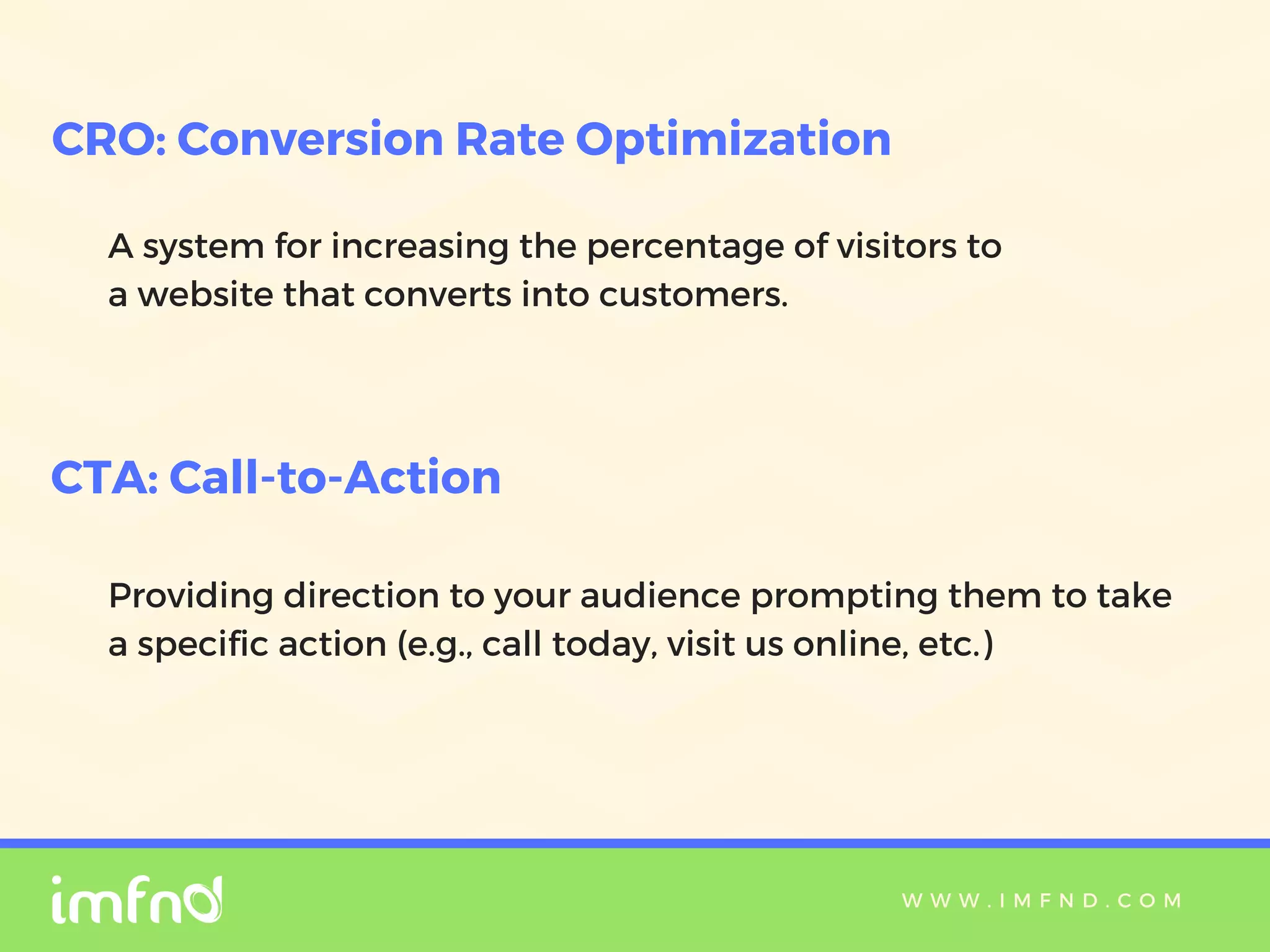W W W . I M F N D . C O M
A system for increasing the percentage of visitors to
a website that converts into customers.
CRO: Conversion Rate Optimization
CTA: Call-to-Action
Providing direction to your audience prompting them to take
a specific action (e.g., call today, visit us online, etc.)
 