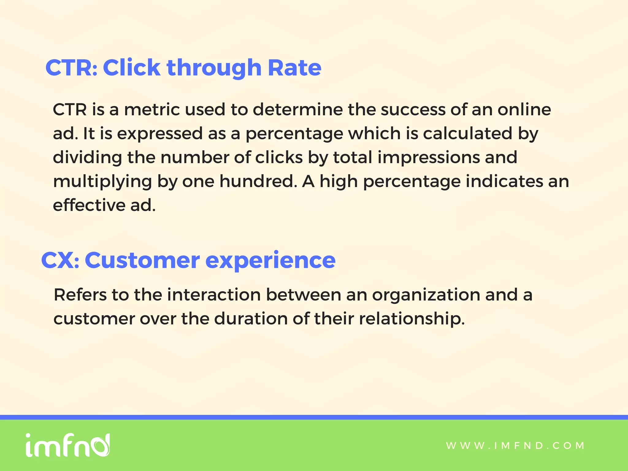W W W . I M F N D . C O M
CTR is a metric used to determine the success of an online
ad. It is expressed as a percentage which is calculated by
dividing the number of clicks by total impressions and
multiplying by one hundred. A high percentage indicates an
effective ad.
CTR: Click through Rate
CX: Customer experience
Refers to the interaction between an organization and a
customer over the duration of their relationship.
 