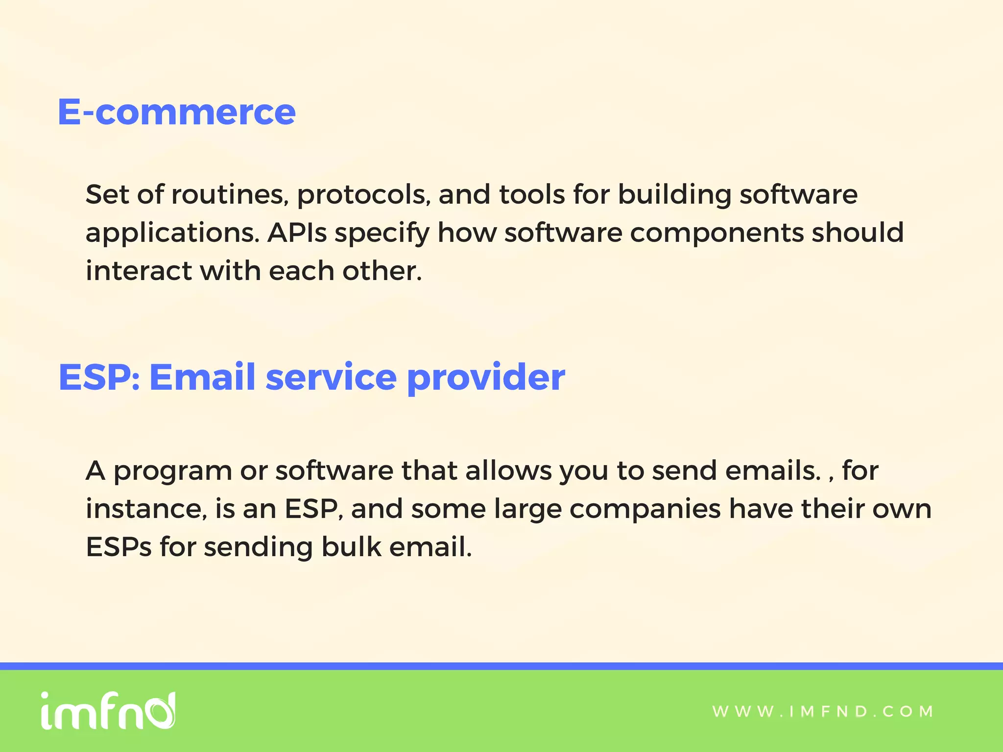 W W W . I M F N D . C O M
Set of routines, protocols, and tools for building software
applications. APIs specify how software components should
interact with each other.
E-commerce
ESP: Email service provider
A program or software that allows you to send emails. , for
instance, is an ESP, and some large companies have their own
ESPs for sending bulk email.
 