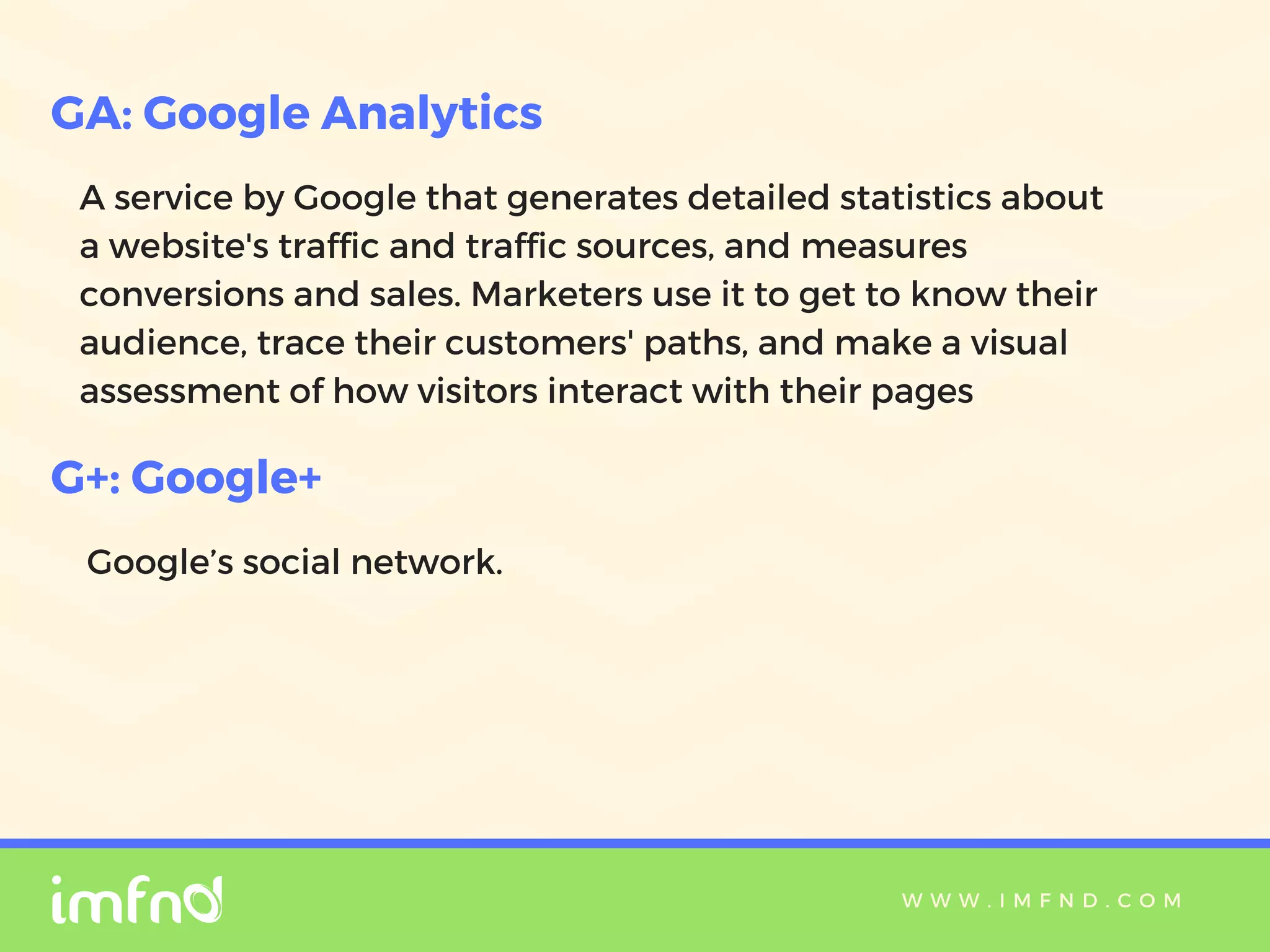 W W W . I M F N D . C O M
A service by Google that generates detailed statistics about
a website's traffic and traffic sources, and measures
conversions and sales. Marketers use it to get to know their
audience, trace their customers' paths, and make a visual
assessment of how visitors interact with their pages
GA: Google Analytics
G+: Google+
Google’s social network.
 