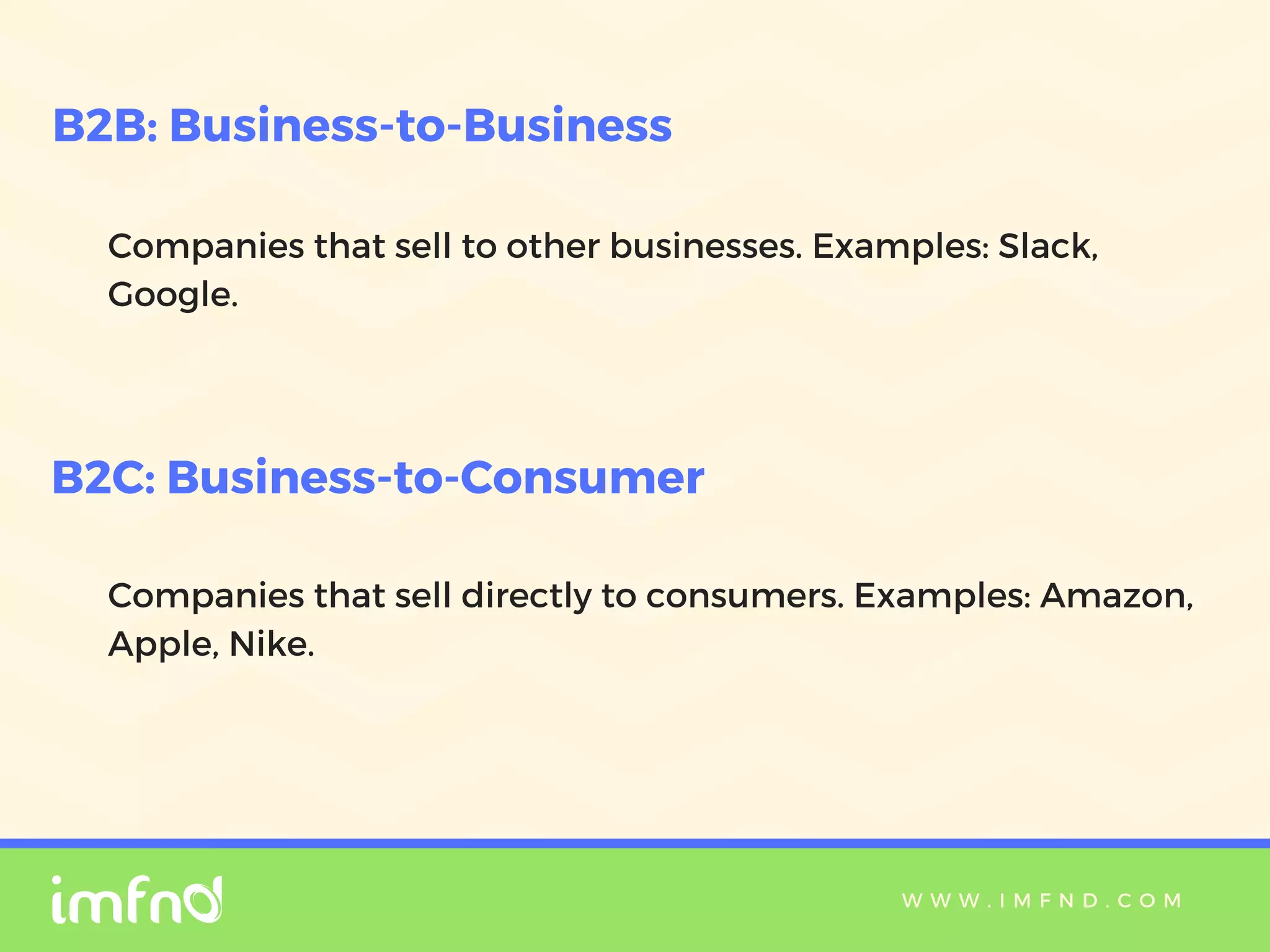 W W W . I M F N D . C O M
Companies that sell to other businesses. Examples: Slack,
Google.
B2B: Business-to-Business
B2C: Business-to-Consumer
Companies that sell directly to consumers. Examples: Amazon,
Apple, Nike.
 