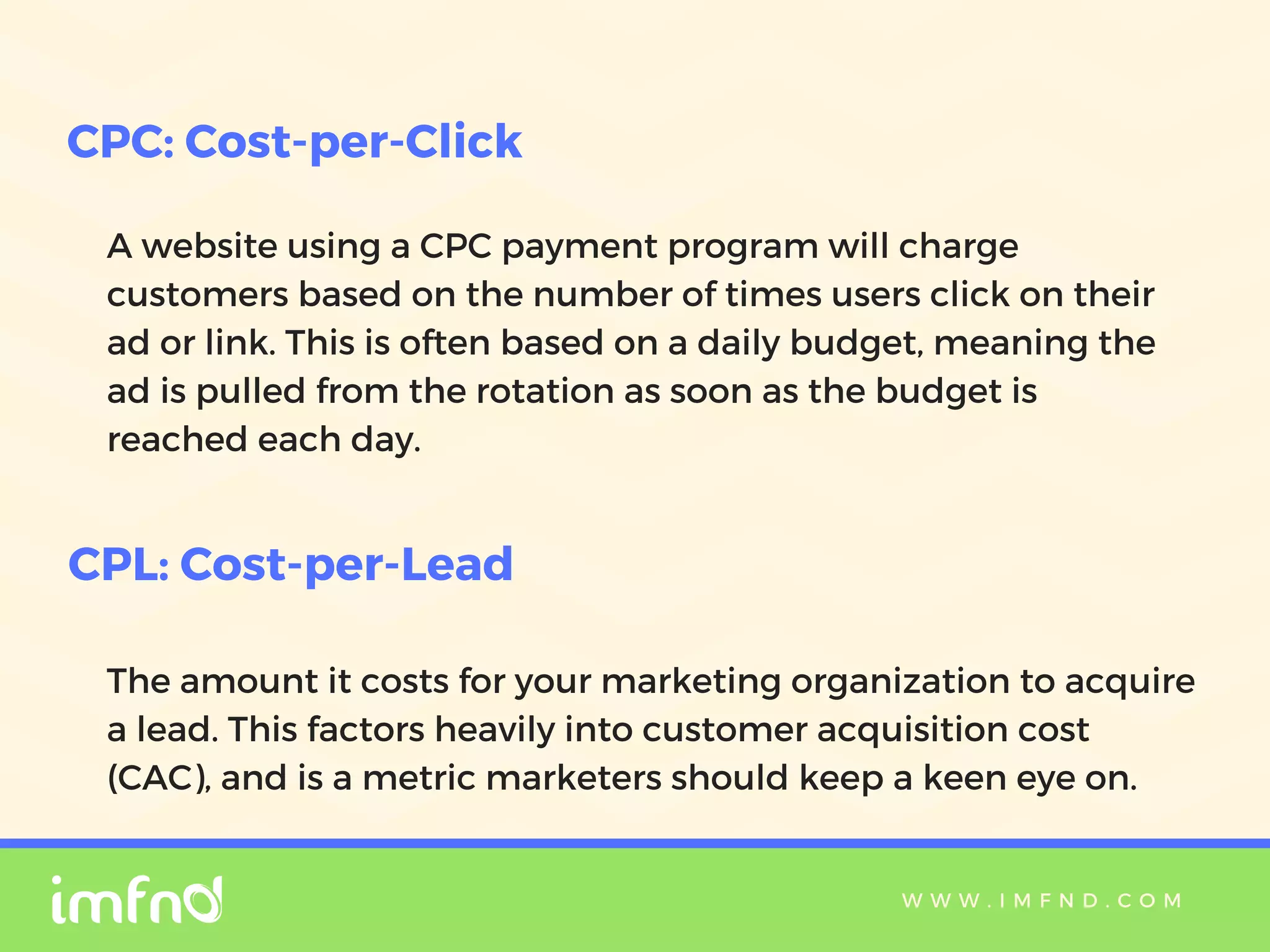 W W W . I M F N D . C O M
A website using a CPC payment program will charge
customers based on the number of times users click on their
ad or link. This is often based on a daily budget, meaning the
ad is pulled from the rotation as soon as the budget is
reached each day.
CPC: Cost-per-Click
CPL: Cost-per-Lead
The amount it costs for your marketing organization to acquire
a lead. This factors heavily into customer acquisition cost
(CAC), and is a metric marketers should keep a keen eye on.
 