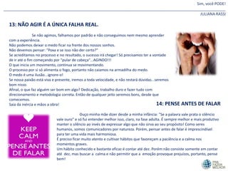 Sim, você PODE!
________________________________________________________________________________________________________
JULIANA RASSI
13: NÃO AGIR É A ÚNICA FALHA REAL.
Se não agimos, falhamos por padrão e não conseguimos nem mesmo aprender
com a experiência.
Não podemos deixar o medo ficar na frente dos nossos sonhos.
Não devemos pensar: "Poxa e se isso não der certo?"
Se acreditamos no processo e no resultado, o sucesso irá chegar! Só precisamos ter a vontade
de ir até o fim começando por "pular de cabeça"...AGINDO!!!
O que inicia um movimento, continua se movimentando.
O processo por si só alimenta o fogo, portanto não caiamos na armadilha do medo.
O medo é uma ilusão...ignore-o!
Se nossa paixão está viva e presente, iremos a toda velocidade, e não restará dúvidas...seremos
bom nisso.
Afinal, o que faz alguém ser bom em algo? Dedicação, trabalho duro e fazer tudo com
direcionamento e metodologia correta. Então de qualquer jeito seremos bons, desde que
comecemos.
Saia da inércia e mãos a obra! 14: PENSE ANTES DE FALAR
Ouço minha mãe dizer desde a minha infância: "Se a palavra vale prata o silêncio
vale ouro" e só fui entender melhor isso, claro, na fase adulta. É sempre melhor e mais produtivo
manter o silêncio ao invés de expressar algo que não sirva ao seu propósito! Como seres
humanos, somos comunicadores por natureza. Porém, pensar antes de falar é imprescindível
para ter uma vida mais harmoniosa.
É preciso ficar muito atento e cultivar hábitos que favoreçam a paciência e a calma nos
momentos graves.
Um hábito conhecido e bastante eficaz é contar até dez. Porém não consiste somente em contar
até dez, mas buscar a calma e não permitir que a emoção provoque prejuízos, portanto, pense
bem!
 