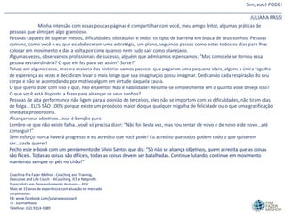 Sim, você PODE!
________________________________________________________________________________________________________
JULIANA RASSI
Minha intensão com essas poucas páginas é compartilhar com você, meu amigo leitor, algumas práticas de
pessoas que almejam algo grandioso.
Pessoas capazes de superar medos, dificuldades, obstáculos e todos os tipos de barreira em busca de seus sonhos. Pessoas
comuns, como você e eu que estabeleceram uma estratégia, um plano, seguindo passos como estes todos os dias para lhes
colocar em movimento e dar a volta por cima quando nem tudo sair como planejado.
Algumas vezes, observamos profissionais de sucesso, alguém que admiramos e pensamos: "Mas como ele se tornou essa
pessoa extraordinária? O que ele fez para ser assim? Sorte?"
Talvez em alguns casos, mas na maioria das histórias vemos pessoas que pegaram uma pequena ideia, alguns a única fagulha
de esperança as vezes e decidiram levar o mais longe que sua imaginação possa imaginar. Dedicando cada respiração do seu
corpo e não se acomodando por motivo algum em virtude daquela causa.
O que quero dizer com isso é que, não é talento! Não é habilidade! Resume-se simplesmente em o quanto você deseja isso?
O que você está disposto a fazer para alcançar os seus sonhos?
Pessoas de alta performance não ligam para a opinião de terceiros, eles não se importam com as dificuldades, não tiram dias
de folga... ELES SÃO 100% porque existe um propósito maior do que qualquer migalha de felicidade ou o que uma gratificação
imediata proporciona.
Alcançar seus objetivos...isso é benção pura!
Lembre-se que não existe falha...você só precisa dizer: "Não foi desta vez, mas vou tentar de novo e de novo e de novo...até
conseguir!"
Sem esforço nunca haverá progresso e eu acredito que você pode! Eu acredito que todos podem tudo o que quiserem
ser...basta querer!
Fecho este e-book com um pensamento de Silvio Santos que diz: "Só não se alcança objetivos, quem acredita que as coisas
são fáceis. Todas as coisas são difíceis, todas as coisas devem ser batalhadas. Continue lutando, continue em movimento
mantendo sempre os pés no chão!"
Coach na Pra Fazer Melhor - Coaching and Training.
Executive and Life Coach - AICoaching, ICF e Netprofit.
Especialista em Desenvolvimento Humano – FGV
Mais de 15 anos de experiência com atuação no mercado
corportativo.
FB: www.facebook.com/julianarassicoach
TT: JuLimaPRassi
Telefone: (62) 9114-5889
 