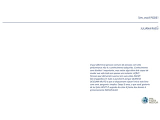 O que diferencia pessoas comuns de pessoas com alta
performance não é o conhecimento adquirido. Conhecimento
sem dúvida é importante, mas existe algo além dele capaz de
mudar sua vida toda em apenas um instante: AÇÃO!
Pessoas que obtiveram sucesso em suas vidas AGEM!
São engajadas em tudo o que fazem porque QUEREM,
DESEJAM MUITO o que se dispuseram a fazer! Início este livro
com uma pergunta simples: Daqui 5 anos, o que você gostaria
de ter feito HOJE? O segredo de estar à frente dos demais é
primeiramente INICIAR ALGO.
Sim, você PODE!
________________________________________________________________________________________________________
_
JULIANA RASSI
 