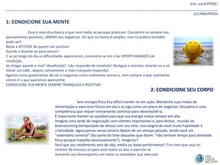 Sim, você PODE!
_______________________________________________________________________________________________________
JULIANA RASSI
1: CONDICIONE SUA MENTE
Essa é uma dica básica e que nem todas as pessoas praticam. Concentre-se sempre nos
pensamentos positivos, JAMAIS nos negativos. Sei que na teoria é simples, mas na prática também
pode ser!
Basta a ATITUDE de querer ser positivo.
Acorde e levante-se para vencer!
E se ao longo do dia as dificuldades aparecerem, concentre-se em criar OPORTUNIDADES de
resolução.
Se chegar aquele e-mail “desaforado”, não responda de imediato! Desligue o monitor, levante-se e vá
tomar um café...depois calmamente e mais tranquilo responda!
Agimos como gostaríamos de ser e reagimos como realmente somos e, nem sempre o que realmente
somos é o que queremos apresentar.
CONDICIONE SUA MENTE SEMPRE TRANQUILA E POSITIVA!
2: CONDICIONE SEU CORPO
Sem energia física fica difícil manter-se em ação. Mantenha suas metas de
alimentação e exercícios físicos em dia e as siga como um plano de negócios. Disciplina é uma
competência que requer treinamento contínuo para desenvolvê-la.
É importante manter-se saudável para que sua energia esteja sempre em alta.
Imagine uma tarde de negociação com clientes importantes e, para fechar, reunião de
brainstorming (tempestade de ideias) com seu time. Isso exigirá de você muito habilidade e
criatividade. Agora pense nesse cenário depois de um almoço pesado, sendo você um
"sedentário convicto" (faz parte do time daqueles que dizem: “não tenham tempo para atividade
física porque trabalho excessivamente”). Imaginou?
Será que seu rendimento será de alta, média ou baixa performance? Tire nem que seja no
mínimo 30 minutos só para você todos os dias e exercite-se
Aumente seu desempenho em todas as atividades que executar.
 