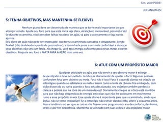 Sim, você PODE!
_______________________________________________________________________________________________________
JULIANA RASSI
5: TENHA OBJETIVOS, MAS MANTENHA-SE FLEXÍVEL
Nenhum plano deve ser desenhado de maneira que se torne mais importante do que
alcançar a meta. Ajuste seu foco para que esta meta seja clara, alcançável, mensurável, possível e VÁ!
Se durante o caminho, você perceber falhas no plano de ação, vá para o acostamento e faça novos
ajustes.
Seu plano de ação não pode ser engessado! Isso torna a caminhada cansativa e desgastante. Sendo
flexível (não desleixado a ponto de procrastinar), a caminhada passa a ser mais confortável e alcançar
seus objetivos não será um fardo. Ao chegar lá, você terá energia suficiente para novas metas e novos
objetivos. Reajuste seu foco e PARTA PARA A AÇÂO mais uma vez.
6: ATUE COM UM PROPÓSITO MAIOR
Qualquer atividade ou ação que não servir a seu objetivo maior é esforço
desperdiçado e deve ser evitado. Lembre-se diariamente de ajustar o foco! Algumas pessoas
confundem foco com objetivo ou meta. Foco não é isso! Foco é o que dá clareza na criação de
estratégias quando se estabelece as metas. Assim como a lente da câmera fica embaçada, com
visão distorcida ou turva quando o foco está desajustado, seu objetivo também perderá a
clareza e poderá cair na zona de um mero desejo! Diariamente cheque se o foco está mantido
para que não haja desperdício de energia em coisas que não lhe coloquem em movimento
rumo a esse propósito maior. Esse ajuste diário é importante para que a caminhada, ainda que
árdua, não se torne impossível! Se a estratégia não estiver dando certo, altere-a o quanto antes.
Nossa tendência ao ver que as coisas não fluem como programamos é o desconforto, desânimo,
stress e por fim desistência. Mantenha-se alinhado com suas ações e seu propósito maior.
 