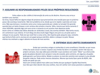 Sim, você PODE!
_______________________________________________________________________________________________________
JULIANA RASSI
7: ASSUMIR AS RESPONSABILIDADES PELOS SEUS PRÓPRIOS RESULTADOS
Evite culpar ou dar crédito à intervenção da sorte ou do destino. Assuma seus erros e
também seus acertos.
Se errou, houve falha em alguma etapa do processo que precisará de uma revisão para que no próximo
passo não aconteça novamente. Não tem problema errar, desde que erre rápido e aprenda com esse
erro. Não seja teimoso e insistente como uma criança querendo por o dedo na tomada! Só aprende
quando leva um baita choque e com certeza não comete a mesma falha, mesmo que tenha somente 2
anos! ASSUMA, aprenda logo com seus erros e converta-os em acertos mais depressa ainda.
Assim como os créditos das falhas deverão ser atribuídas à você, dos acertos também. Não tenha receio
em comemorar suas vitórias. Vi num blog uma dica muito legal: Pegue uma jarra ou um pote vazio e
coloque no seu quarto. Toda vez que você fizer a coisa certa, não importa quão pequena seja, contanto
que tenha te feito sorrir, escreva em um papel porque está feliz, dobre e coloque no pote. Nossas
vitórias nos motivam a seguir adiante em busca de mais acertos.
8: ENTENDA SEUS LIMITES DIARIAMENTE
Andar por caminhos antigos e conhecidos é como envelhecer. Estender-se por novas
trilhas faz você crescer e evoluir. Superar seus limites faz bem e é saudável, porém não seja seu
próprio carrasco, mas seja sábio para entender o que acontece com você. "Adiar" sua vitória (não
gosto da palavra desistir) nem sempre é coisa de covarde, pelo contrário, em algumas situações
pode garantir sua futura vitória. Mudar os planos no meio do caminho nem sempre é uma atitude
de gente indecisa. Pode evitar imensos desastres. Mesmo que tente fazer parte do BOPE, não
hesite em pedir pra sair.
Você com certeza saberá mais sobre seus limites do que qualquer Capitão Nascimento.
Isso não quer dizer desistir dos seus sonhos, mas sim sonhar com coisas possíveis e palpáveis.
 