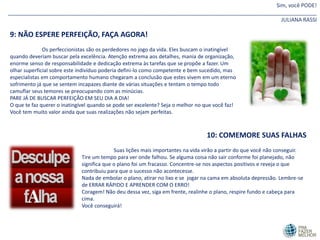 Sim, você PODE!
_______________________________________________________________________________________________________
JULIANA RASSI
9: NÃO ESPERE PERFEIÇÃO, FAÇA AGORA!
Os perfeccionistas são os perdedores no jogo da vida. Eles buscam o inatingível
quando deveriam buscar pela excelência. Atenção extrema aos detalhes, mania de organização,
enorme senso de responsabilidade e dedicação extrema às tarefas que se propõe a fazer. Um
olhar superficial sobre este indivíduo poderia defini-lo como competente e bem sucedido, mas
especialistas em comportamento humano chegaram a conclusão que estes vivem em um eterno
sofrimento já que se sentem incapazes diante de várias situações e tentam o tempo todo
camuflar seus temores se preocupando com as minúcias.
PARE JÁ DE BUSCAR PERFEIÇÂO EM SEU DIA A DIA!
O que te faz querer o inatingível quando se pode ser excelente? Seja o melhor no que você faz!
Você tem muito valor ainda que suas realizações não sejam perfeitas.
10: COMEMORE SUAS FALHAS
Suas lições mais importantes na vida virão a partir do que você não conseguir.
Tire um tempo para ver onde falhou. Se alguma coisa não sair conforme foi planejado, não
significa que o plano foi um fracasso. Concentre-se nos aspectos positivos e reveja o que
contribuiu para que o sucesso não acontecesse.
Nada de embolar o plano, atirar no lixo e se jogar na cama em absoluta depressão. Lembre-se
de ERRAR RÁPIDO E APRENDER COM O ERRO!
Coragem! Não deu dessa vez, siga em frente, realinhe o plano, respire fundo e cabeça para
cima.
Você conseguirá!
 