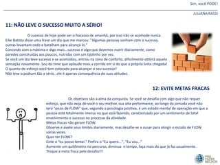 Sim, você PODE!
________________________________________________________________________________________________________
JULIANA RASSI
11: NÃO LEVE O SUCESSO MUITO A SÉRIO!
O sucesso de hoje pode ser o fracasso de amanhã, por isso não se acomode nunca.
Eike Batista disse uma frase um dia que me marcou: "Algumas pessoas sonham com o sucesso,
outras levantam cedo e batalham para alcançá-lo."
Concordo com a máxima e digo mais...sucesso é algo que devemos nutrir diariamente, como
paredes construídas aos poucos, nutridas com um tijolinho por vez.
Se você um dia teve sucesso e se acomodou, entrou na zona de conforto, dificilmente obterá aquela
sensação novamente. Sou do time que aplaude mais a corrida em si do que a própria linha chegada!
O quanto de esforço você tem colocado para alcançar o seu sucesso?
Não leve o podium tão a sério...ele é apenas consequência de suas atitudes.
12: EVITE METAS FRACAS
Os objetivos são a alma da conquista. Se você se desafia com algo que não requer
esforço, que não exija de você o seu melhor, sua alta performance, ao longo da jornada você não
terá "picos de FLOW" que, segundo a psicologia positiva, é um estado mental de operação em que a
pessoa está totalmente imersa no que está fazendo, caracterizado por um sentimento de total
envolvimento e sucesso no processo da atividade.
Metas fracas não geram FLOW.
Observe e avalie seus limites diariamente, mas desafie-se a ousar para atingir o estado de FLOW
várias vezes.
Quer ter FLOW?
Evite o “eu posso tentar." Prefira o "Eu quero...", "Eu vou...“
Aumente um quilômetro no percurso, diminua o tempo, faça mais do que já faz usualmente.
Troque a meta fraca pelo desafio!!!
 