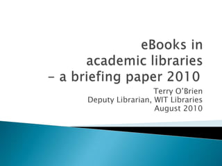 eBooks in academic libraries- a briefing paper 2010	 Terry O’Brien Deputy Librarian, WIT Libraries August 2010 