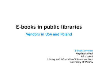 E-books in public libraries
    Vendors in USA and Poland



                                       E-books seminar
                                        Magdalena Paul
                                            MA student
               Library and Information Science Institute
                                  University of Warsaw
 