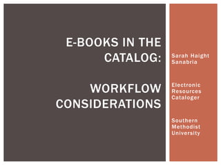 E-BOOKS IN THE
      CATALOG:    Sarah Haight
                  Sanabria



    WORKFLOW      Electronic
                  Resources
                  Cataloger
CONSIDERATIONS
                  Southern
                  Methodist
                  University
 
