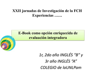 1r, 2do año INGLÉS “B” y
3r año INGLÉS “A”
COLEGIO de laUNLPam
XXII jornadas de Investigación de la FCH
Experiencias ……
E-Book como opción enriquecida de
evaluación integradora
 