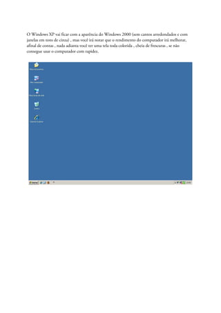 O Windows XP vai ficar com a aparência do Windows 2000 (sem cantos arredondados e com
janelas em tons de cinza) , mas você irá notar que o rendimento do computador irá melhorar,
afinal de contas , nada adianta você ter uma tela toda colorida , cheia de frescuras , se não
consegue usar o computador com rapidez.
 