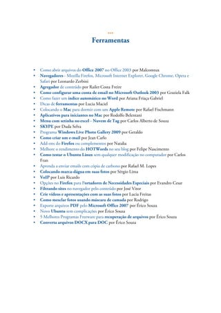 ...
                                Ferramentas


•   Como abrir arquivos do Office 2007 no Office 2003 por Malcomtux
•   Navegadores - Mozilla Firefox, Microsoft Internet Explorer, Google Chrome, Opera e
    Safari por Leonardo Zerbini
•   Agregador de conteúdo por Railer Costa Freire
•   Como configurar uma conta de email no Microsoft Outlook 2003 por Graziela Falk
•   Como fazer um índice automático no Word por Ariana Friaça Gabriel
•   Dicas de ferramentas por Lucia Maciel
•   Colocando o Mac para dormir com um Apple Remote por Rafael Fischmann
•   Aplicativos para iniciantes no Mac por Rodolfo Belentani
•   Menu com setinha no excel - Nuvem de Tag por Carlos Alberto de Souza
•   SKYPE por Duda Selva
•   Programa Windows Live Photo Gallery 2009 por Geraldo
•   Como criar um e-mail por Jean Carlo
•   Add-ons do Firefox ou complementos por Natalia
•   Melhore o rendimento do HOTWords no seu blog por Felipe Nascimento
•   Como testar o Ubuntu Linux sem qualquer modificação no computador por Carlos
    Fran
•   Aprenda a enviar emails com cópia de carbono por Rafael M. Lopes
•   Colocando marca-dágua em suas fotos por Sérgio Lima
•   VoIP por Luis Ricardo
•   Opções no Firefox para Portadores de Necessidades Especiais por Evandro Cesar
•   Filtrando sites no navegador pelo conteúdo por José Vitor
•   Crie vídeos e apresentações com as suas fotos por Lucia Freitas
•   Como mesclar fotos usando máscara de camada por Rodrigo
•   Exporte arquivos PDF pelo Microsoft Office 2007 por Érico Souza
•   Novo Ubuntu sem complicações por Érico Souza
•   5 Melhores Programas Freeware para recuperação de arquivos por Érico Souza
•   Converta arquivos DOCX para DOC por Érico Souza
 