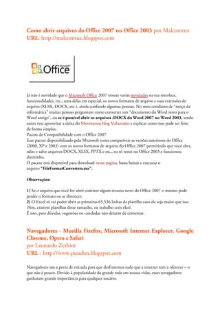 Como abrir arquivos do Office 2007 no Office 2003 por Malcomtux
URL: http://malcomtux.blogspot.com




Já não é novidade que o Microsoft Office 2007 trouxe varias novidades na sua interface,
funcionalidades, etc., uma delas em especial, os novos formatos de arquivo e suas extensões de
arquivo (XLSX, DOCX, etc.), ainda confunde algumas pessoas. No meu cotidiano de “moço da
informática” muitas pessoas perguntam como converter um “documento do Word novo para o
Word antigo”, ou se é possível abrir os arquivos .DOCX do Word 2007 no Word 2003, sendo
assim vou aproveitar a deixa do Movimento blog Voluntário e explicar como isso pode ser feito
de forma simples.
Pacote de Compatibilidade com o Office 2007
Esse pacote disponibilizado pela Microsoft torna compatíveis as versões anteriores do Office
(2000, XP e 2003) com os novos formatos de arquivo do Office 2007 permitindo que você abra,
edite e salve arquivos DOCX, XLSX, PPTX e etc., eu só testei no Office 2003 e funcionou
direitinho.
O pacote está disponível para download nessa pagina, basta baixar e executar o
arquivo “FileFormatConverters.exe”.

Observações:

1) Se o arquivo que você for abrir contiver algum recurso novo do Office 2007 o mesmo pode
perder o formato ou se distorcer;
2) O Excel só vai poder abrir as primeiras 65.536 linhas da planilha caso ela seja maior que isso
(Sim, existem planilhas deste tamanho, eu trabalho com elas).
É isso, para dúvidas, sugestões ou caneladas não deixem de comentar.



Navegadores - Mozilla Firefox, Microsoft Internet Explorer, Google
Chrome, Opera e Safari
por Leonardo Zerbini
URL : http://www.puudim.blogspot.com

Navegadores são a porta de entrada para que desfrutemos tudo que a internet tem a oferecer – o
que não é pouco. Devido à popularidade da grande rede em nossas vidas, esses navegadores
ganharam grande importância para qualquer usuário.
 