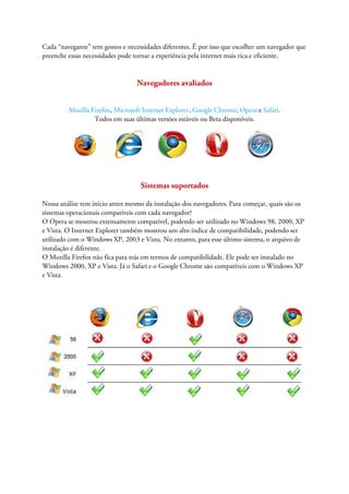Cada “navegante” tem gostos e necessidades diferentes. É por isso que escolher um navegador que
preenche essas necessidades pode tornar a experiência pela internet mais rica e eficiente.


                                  Navegadores avaliados


         Mozilla Firefox, Microsoft Internet Explorer, Google Chrome, Opera e Safari.
                  Todos em suas últimas versões estáveis ou Beta disponíveis.




                                   Sistemas suportados

Nossa análise tem início antes mesmo da instalação dos navegadores. Para começar, quais são os
sistemas operacionais compatíveis com cada navegador?
O Opera se mostrou extensamente compatível, podendo ser utilizado no Windows 98, 2000, XP
e Vista. O Internet Explorer também mostrou um alto índice de compatibilidade, podendo ser
utilizado com o Windows XP, 2003 e Vista. No entanto, para esse último sistema, o arquivo de
instalação é diferente.
O Mozilla Firefox não fica para trás em termos de compatibilidade. Ele pode ser instalado no
Windows 2000, XP e Vista. Já o Safari e o Google Chrome são compatíveis com o Windows XP
e Vista.
 