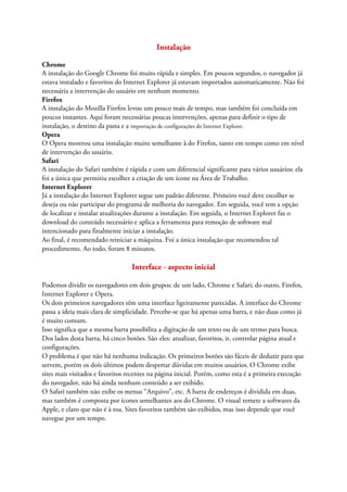 Instalação

Chrome
A instalação do Google Chrome foi muito rápida e simples. Em poucos segundos, o navegador já
estava instalado e favoritos do Internet Explorer já estavam importados automaticamente. Não foi
necessária a intervenção do usuário em nenhum momento.
Firefox
A instalação do Mozilla Firefox levou um pouco mais de tempo, mas também foi concluída em
poucos instantes. Aqui foram necessárias poucas intervenções, apenas para definir o tipo de
instalação, o destino da pasta e a importação de configurações do Internet Explorer.
Opera
O Opera mostrou uma instalação muito semelhante à do Firefox, tanto em tempo como em nível
de intervenção do usuário.
Safari
A instalação do Safari também é rápida e com um diferencial significante para vários usuários: ela
foi a única que permitiu escolher a criação de um ícone na Área de Trabalho.
Internet Explorer
Já a instalação do Internet Explorer segue um padrão diferente. Primeiro você deve escolher se
deseja ou não participar do programa de melhoria do navegador. Em seguida, você tem a opção
de localizar e instalar atualizações durante a instalação. Em seguida, o Internet Explorer faz o
download do conteúdo necessário e aplica a ferramenta para remoção de software mal
intencionado para finalmente iniciar a instalação.
Ao final, é recomendado reiniciar a máquina. Foi a única instalação que recomendou tal
procedimento. Ao todo, foram 8 minutos.

                                  Interface - aspecto inicial

Podemos dividir os navegadores em dois grupos: de um lado, Chrome e Safari; do outro, Firefox,
Internet Explorer e Opera.
Os dois primeiros navegadores têm uma interface ligeiramente parecidas. A interface do Chrome
passa a ideia mais clara de simplicidade. Percebe-se que há apenas uma barra, e não duas como já
é muito comum.
Isso significa que a mesma barra possibilita a digitação de um texto ou de um termo para busca.
Dos lados desta barra, há cinco botões. São eles: atualizar, favoritos, ir, controlar página atual e
configurações.
O problema é que não há nenhuma indicação. Os primeiros botões são fáceis de deduzir para que
servem, porém os dois últimos podem despertar dúvidas em muitos usuários. O Chrome exibe
sites mais visitados e favoritos recentes na página inicial. Porém, como esta é a primeira execução
do navegador, não há ainda nenhum conteúdo a ser exibido.
O Safari também não exibe os menus “Arquivo”, etc. A barra de endereços é dividida em duas,
mas também é composta por ícones semelhantes aos do Chrome. O visual remete a softwares da
Apple, e claro que não é à toa. Sites favoritos também são exibidos, mas isso depende que você
navegue por um tempo.
 