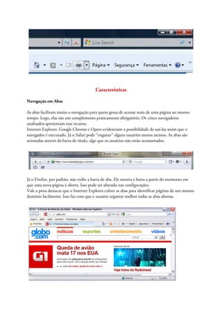 Características

Navegação em Abas

As abas facilitam muito a navegação para quem gosta de acessar mais de uma página ao mesmo
tempo. Logo, elas são um complemento praticamente obrigatório. Os cinco navegadores
analisados apresentam esse recurso.
Internet Explorer, Google Chrome e Opera evidenciam a possibilidade de usá-las assim que o
navegador é executado. Já o Safari pode “enganar” alguns usuários menos atentos. As abas são
acionadas através da barra de título, algo que os usuários não estão acostumados.




Já o Firefox, por padrão, não exibe a barra de aba. Ele mostra a barra a partir do momento em
que uma nova página é aberta. Isso pode ser alterado nas configurações.
Vale a pena destacar que o Internet Explorer colore as abas para identificar páginas de um mesmo
domínio facilmente. Isso faz com que o usuário organize melhor todas as abas abertas.
 